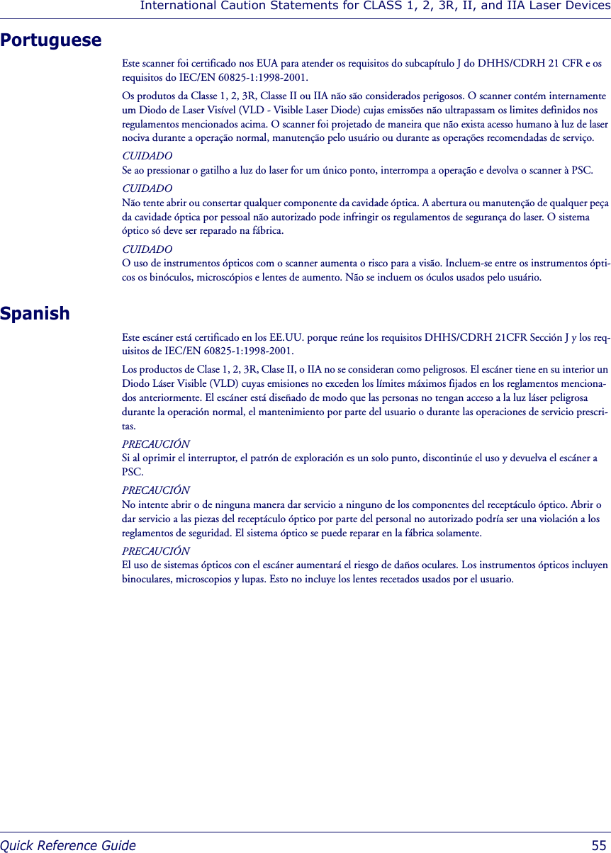 International Caution Statements for CLASS 1, 2, 3R, II, and IIA Laser DevicesQuick Reference Guide  55PortugueseEste scanner foi certificado nos EUA para atender os requisitos do subcapítulo J do DHHS/CDRH 21 CFR e os requisitos do IEC/EN 60825-1:1998-2001.Os produtos da Classe 1, 2, 3R, Classe II ou IIA não são considerados perigosos. O scanner contém internamente um Diodo de Laser Visível (VLD - Visible Laser Diode) cujas emissões não ultrapassam os limites definidos nos regulamentos mencionados acima. O scanner foi projetado de maneira que não exista acesso humano à luz de laser nociva durante a operação normal, manutenção pelo usuário ou durante as operações recomendadas de serviço.CUIDADOSe ao pressionar o gatilho a luz do laser for um único ponto, interrompa a operação e devolva o scanner à PSC.CUIDADONão tente abrir ou consertar qualquer componente da cavidade óptica. A abertura ou manutenção de qualquer peça da cavidade óptica por pessoal não autorizado pode infringir os regulamentos de segurança do laser. O sistema óptico só deve ser reparado na fábrica.CUIDADOO uso de instrumentos ópticos com o scanner aumenta o risco para a visão. Incluem-se entre os instrumentos ópti-cos os binóculos, microscópios e lentes de aumento. Não se incluem os óculos usados pelo usuário.SpanishEste escáner está certificado en los EE.UU. porque reúne los requisitos DHHS/CDRH 21CFR Sección J y los req-uisitos de IEC/EN 60825-1:1998-2001.Los productos de Clase 1, 2, 3R, Clase II, o IIA no se consideran como peligrosos. El escáner tiene en su interior un Diodo Láser Visible (VLD) cuyas emisiones no exceden los límites máximos fijados en los reglamentos menciona-dos anteriormente. El escáner está diseñado de modo que las personas no tengan acceso a la luz láser peligrosa durante la operación normal, el mantenimiento por parte del usuario o durante las operaciones de servicio prescri-tas.PRECAUCIÓNSi al oprimir el interruptor, el patrón de exploración es un solo punto, discontinúe el uso y devuelva el escáner a PSC.PRECAUCIÓNNo intente abrir o de ninguna manera dar servicio a ninguno de los componentes del receptáculo óptico. Abrir o dar servicio a las piezas del receptáculo óptico por parte del personal no autorizado podría ser una violación a los reglamentos de seguridad. El sistema óptico se puede reparar en la fábrica solamente.PRECAUCIÓNEl uso de sistemas ópticos con el escáner aumentará el riesgo de daños oculares. Los instrumentos ópticos incluyen binoculares, microscopios y lupas. Esto no incluye los lentes recetados usados por el usuario.
