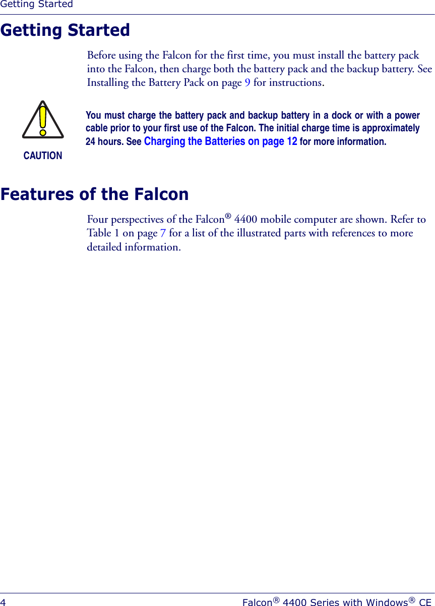 Getting Started4Falcon® 4400 Series with Windows® CEGetting StartedBefore using the Falcon for the first time, you must install the battery pack into the Falcon, then charge both the battery pack and the backup battery. See Installing the Battery Pack on page 9 for instructions.Features of the Falcon Four perspectives of the Falcon® 4400 mobile computer are shown. Refer to Table 1 on page 7 for a list of the illustrated parts with references to more detailed information.CAUTIONYou must charge the battery pack and backup battery in a dock or with a powercable prior to your first use of the Falcon. The initial charge time is approximately24 hours. See Charging the Batteries on page 12 for more information.