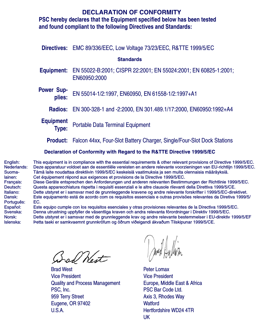 DECLARATION OF CONFORMITYPSC hereby declares that the Equipment specified below has been tested and found compliant to the following Directives and Standards:Brad WestVice PresidentQuality and Process ManagementPSC, Inc.959 Terry StreetEugene, OR 97402U.S.A.Peter LomaxVice PresidentEurope, Middle East &amp; AfricaPSC Bar Code Ltd.Axis 3, Rhodes WayWatfordHertfordshire WD24 4TRUKDirectives: EMC 89/336/EEC, Low Voltage 73/23/EEC, R&amp;TTE 1999/5/ECStandardsEquipment: EN 55022-B:2001; CISPR 22:2001; EN 55024:2001; EN 60825-1:2001; EN60950:2000Power  Sup-plies: EN 55014-1/2:1997, EN60950, EN 61558-1/2:1997+A1Radios: EN 300-328-1 and -2:2000, EN 301.489.1/17:2000, EN60950:1992+A4EquipmentType: Portable Data Terminal EquipmentProduct: Falcon 44xx, Four-Slot Battery Charger, Single/Four-Slot Dock StationsDeclaration of Conformity with Regard to the R&amp;TTE Directive 1999/5/ECEnglish:Nederlands:Suoma-lainen:Français:Deutsch:Italiano:Dansk:Português:Español:Svenska:Norsk:lslenska:This equipment is in compliance with the essential requirements &amp; other relevant provisions of Directive 1999/5/EC. Deze apparatuur voldoet aan de essentiële vereisten en andere relevante voorzieningen van EU-richtlijn 1999/5/EC.Tämä laite noudattaa direktiivin 1999/5/EC keskeisiä vaatimuksia ja sen muita olennaisia määräyksiä.Cet équipement répond aux exigences et provisions de la Directive 1999/5/EC.Diese Geräte entsprechen den Anforderungen und anderen relevanten Bestimmungen der Richtlinie 1999/5/EC.Questa apparecchiatura rispetta i requisiti essenziali e le altre clausole rilevanti della Direttiva 1999/5/CE.Dette utstyret er i samsvar med de grunnleggende kravene og andre relevante forskrifter i 1999/5/EC-direktivet.Este equipamento está de acordo com os requisitos essenciais e outras provisões relevantes da Diretiva 1999/5/EC.Este equipo cumple con los requisitos esenciales y otras provisiones relevantes de la Directiva 1999/5/EC.Denna utrustning uppfyller de väsentliga kraven och andra relevanta förordningar i Direktiv 1999/5/EC.Dette utstyret er i samsvar med de grunnleggende krav og andre relevante bestemmelser i EU-direktiv 1999/5/EFÞetta taeki er samkvaemnt grunnkröfum og öðrum viðeigandi ákvaðum Tilskipunar 1999/5/CE.