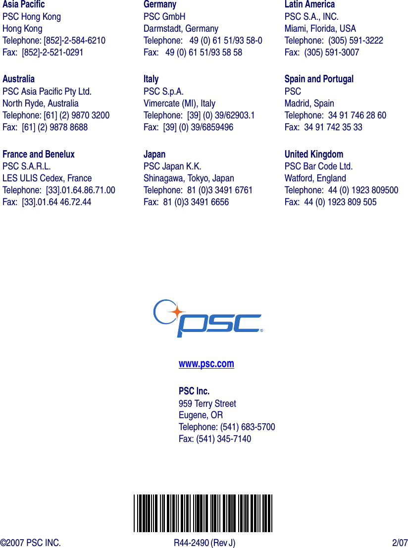 Asia PacificPSC Hong KongHong KongTelephone: [852]-2-584-6210Fax:  [852]-2-521-0291AustraliaPSC Asia Pacific Pty Ltd.North Ryde, AustraliaTelephone: [61] (2) 9870 3200Fax:  [61] (2) 9878 8688France and BeneluxPSC S.A.R.L.LES ULIS Cedex, FranceTelephone:  [33].01.64.86.71.00Fax:  [33].01.64 46.72.44GermanyPSC GmbHDarmstadt, GermanyTelephone:   49 (0) 61 51/93 58-0Fax:   49 (0) 61 51/93 58 58ItalyPSC S.p.A.Vimercate (MI), ItalyTelephone:  [39] (0) 39/62903.1Fax:  [39] (0) 39/6859496JapanPSC Japan K.K.Shinagawa, Tokyo, JapanTelephone:  81 (0)3 3491 6761Fax:  81 (0)3 3491 6656Latin AmericaPSC S.A., INC.Miami, Florida, USATelephone:  (305) 591-3222Fax:  (305) 591-3007Spain and PortugalPSCMadrid, SpainTelephone:  34 91 746 28 60Fax:  34 91 742 35 33United KingdomPSC Bar Code Ltd.Watford, EnglandTelephone:  44 (0) 1923 809500Fax:  44 (0) 1923 809 505www.psc.comPSC Inc.959 Terry StreetEugene, ORTelephone: (541) 683-5700Fax: (541) 345-7140©2007 PSC INC. R44-2490 (Rev J)  2/07