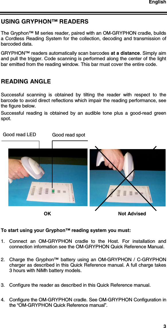 English3USING GRYPHON™ READERSThe Gryphon™ M series reader, paired with an OM-GRYPHON cradle, buildsa Cordless Reading System for the collection, decoding and transmission ofbarcoded data.GRYPHON™ readers automatically scan barcodes at a distance. Simply aimand pull the trigger. Code scanning is performed along the center of the lightbar emitted from the reading window. This bar must cover the entire code.READING ANGLESuccessful scanning is obtained by tilting the reader with respect to thebarcode to avoid direct reflections which impair the reading performance, seethe figure below.Successful reading is obtained by an audible tone plus a good-read greenspot.OK Not AdvisedTo start using your Gryphon™ reading system you must:1.  Connect an OM-GRYPHON cradle to the Host. For installation andconnection information see the OM-GRYPHON Quick Reference Manual.2.  Charge the Gryphon™ battery using an OM-GRYPHON / C-GRYPHONcharger as described in this Quick Reference manual. A full charge takes3 hours with NiMh battery models.3.  Configure the reader as described in this Quick Reference manual.4.  Configure the OM-GRYPHON cradle. See OM-GRYPHON Configuration inthe “OM-GRYPHON Quick Reference manual”.Good read spotGood read LED