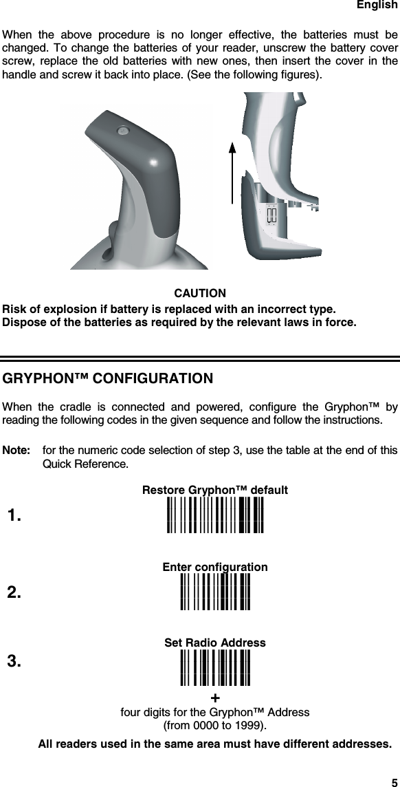 English5When the above procedure is no longer effective, the batteries must bechanged. To change the batteries of your reader, unscrew the battery coverscrew, replace the old batteries with new ones, then insert the cover in thehandle and screw it back into place. (See the following figures).CAUTIONRisk of explosion if battery is replaced with an incorrect type.Dispose of the batteries as required by the relevant laws in force.GRYPHON™ CONFIGURATIONWhen the cradle is connected and powered, configure the Gryphon™ byreading the following codes in the given sequence and follow the instructions.Note: for the numeric code selection of step 3, use the table at the end of thisQuick Reference.Restore Gryphon™ default1. iPkiPkiPkEnter configuration2. ikikikSet Radio Address3. i3&apos;ki3&apos;ki3&apos;k+four digits for the Gryphon™ Address(from 0000 to 1999).All readers used in the same area must have different addresses.