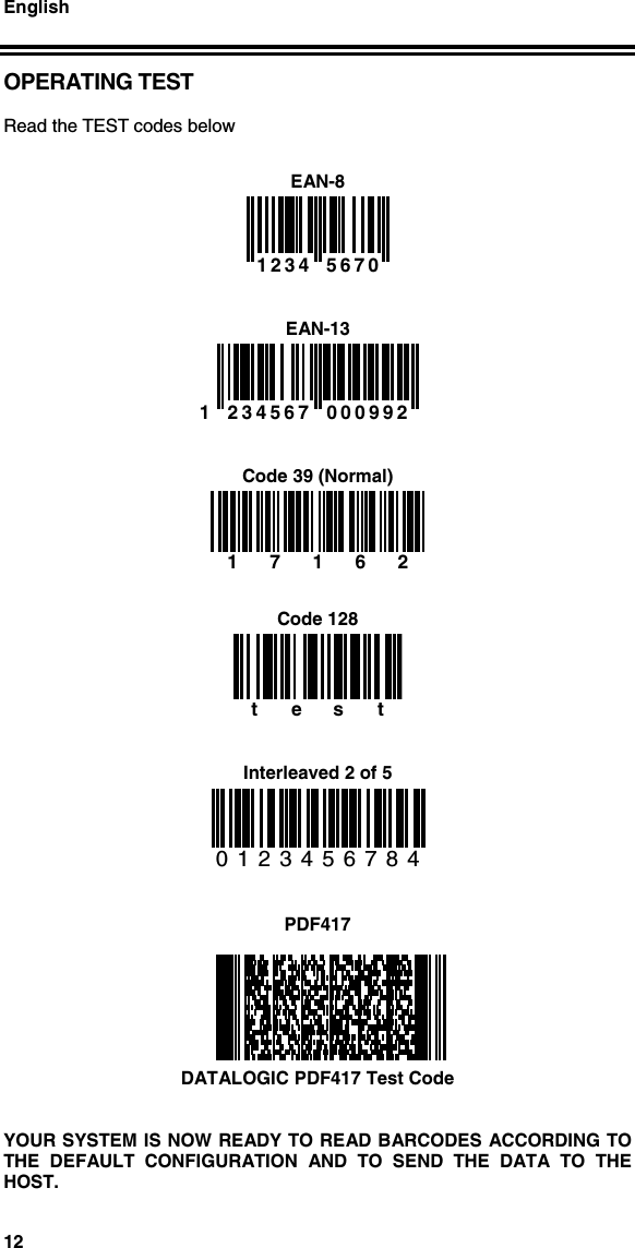 English12OPERATING TESTRead the TEST codes belowEAN-8  1234  5670   EAN-131  234567 000992    Code 39 (Normal)17162Code 128testInterleaved 2 of 50123456784PDF417DATALOGIC PDF417 Test CodeYOUR SYSTEM IS NOW READY TO READ BARCODES ACCORDING TOTHE DEFAULT CONFIGURATION AND TO SEND THE DATA TO THEHOST.