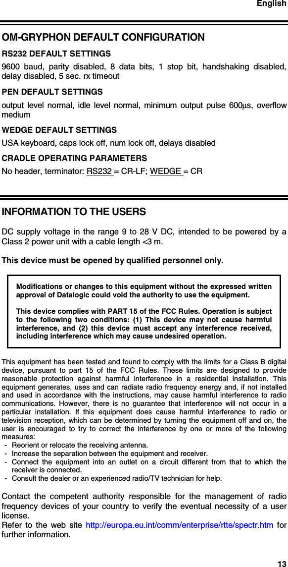 English13OM-GRYPHON DEFAULT CONFIGURATIONRS232 DEFAULT SETTINGS9600 baud, parity disabled, 8 data bits, 1 stop bit, handshaking disabled,delay disabled, 5 sec. rx timeoutPEN DEFAULT SETTINGSoutput level normal, idle level normal, minimum output pulse 600µs, overflowmediumWEDGE DEFAULT SETTINGSUSA keyboard, caps lock off, num lock off, delays disabledCRADLE OPERATING PARAMETERSNo header, terminator: RS232 = CR-LF; WEDGE = CRINFORMATION TO THE USERSDC supply voltage in the range 9 to 28 V DC, intended to be powered by aClass 2 power unit with a cable length &lt;3 m.This device must be opened by qualified personnel only.Modifications or changes to this equipment without the expressed writtenapproval of Datalogic could void the authority to use the equipment.This device complies with PART 15 of the FCC Rules. Operation is subjectto the following two conditions: (1) This device may not cause harmfulinterference, and (2) this device must accept any interference received,including interference which may cause undesired operation.This equipment has been tested and found to comply with the limits for a Class B digitaldevice, pursuant to part 15 of the FCC Rules. These limits are designed to providereasonable protection against harmful interference in a residential installation. Thisequipment generates, uses and can radiate radio frequency energy and, if not installedand used in accordance with the instructions, may cause harmful interference to radiocommunications. However, there is no guarantee that interference will not occur in aparticular installation. If this equipment does cause harmful interference to radio ortelevision reception, which can be determined by turning the equipment off and on, theuser is encouraged to try to correct the interference by one or more of the followingmeasures:- Reorient or relocate the receiving antenna.- Increase the separation between the equipment and receiver.- Connect the equipment into an outlet on a circuit different from that to which thereceiver is connected.- Consult the dealer or an experienced radio/TV technician for help.Contact the competent authority responsible for the management of radiofrequency devices of your country to verify the eventual necessity of a userlicense.Refer to the web site http://europa.eu.int/comm/enterprise/rtte/spectr.htm  forfurther information.