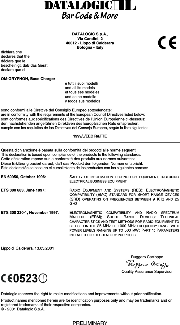 DATALOGIC S.p.A.,Via Candini, 240012 - Lippo di CalderaraBologna - Italydichiara chedeclares that thedéclare que lebescheinigt, daß das Gerätdeclare que elOM-GRYPHON, Base Chargere tutti i suoi modelliand all its modelset tous ses modèlesund seine modelley todos sus modelossono conformi alle Direttive del Consiglio Europeo sottoelencate:are in conformity with the requirements of the European Council Directives listed below:sont conformes aux spécifications des Directives de l&apos;Union Européenne ci-dessous:den nachstehenden angeführten Direktiven des Europäischen Rats entsprechen:cumple con los requisitos de las Directivas del Consejo Europeo, según la lista siguiente:1999/5/EEC R&amp;TTEQuesta dichiarazione è basata sulla conformità dei prodotti alle norme seguenti:This declaration is based upon compliance of the products to the following standards:Cette déclaration repose sur la conformité des produits aux normes suivantes:Diese Erklärung basiert darauf, daß das Produkt den folgenden Normen entspricht:Esta declaración se basa en el cumplimiento de los productos con las siguientes normas:EN 60950, October 1996:SAFETY OF INFORMATION TECHNOLOGY EQUIPMENT,  INCLUDINGELECTRICAL BUSINESS EQUIPMENTETS 300 683, June 1997:RADIO  EQUIPMENT AND SYSTEMS  (RES); ELECTROMAGNETICCOMPATIBILITY  (EMC)  STANDARD FOR SHORT  RANGE  DEVICES(SRD)  OPERATING ON FREQUENCIES BETWEEN 9 KHZ AND 25GHZETS 300 220-1, November 1997:ELECTROMAGNETIC COMPATIBILITY AND RADIO SPECTRUMMATTERS  (ERM); SHORT  RANGE  DEVICES; TECHNICALCHARACTERISTICS AND TEST METHODS FOR RADIO EQUIPMENT TOBE USED IN THE 25 MHZ TO 1000 MHZ FREQUENCY RANGE WITHPOWER LEVELS RANGING UP TO 500 MW; PART  1: PARAMETERSINTENDED FOR REGULATORY PURPOSESLippo di Calderara, 13.03.2001Ruggero CacioppoQuality Assurance SupervisorDatalogic reserves the right to make modifications and improvements without prior notification.Product names mentioned herein are for identification purposes only and may be trademarks and orregistered trademarks of their respective companies.© - 2001 Datalogic S.p.A.PRELIMINARY