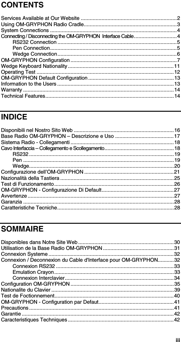 iiiCONTENTSServices Available at Our Website .................................................................2Using OM-GRYPHON Radio Cradle...............................................................3System Connections ......................................................................................4Connecting / Disconnecting the OM-GRYPHON  Interface Cable.............................4RS232 Connection .................................................................................5Pen Connection......................................................................................5Wedge Connection.................................................................................6OM-GRYPHON Configuration ........................................................................7Wedge Keyboard Nationality........................................................................11Operating Test .............................................................................................12OM-GRYPHON Default Configuration ..........................................................13Information to the Users ...............................................................................13Warranty ......................................................................................................14Technical Features.......................................................................................14INDICEDisponibili nel Nostro Sito Web ....................................................................16Base Radio OM-GRYPHON – Descrizione e Uso ........................................17Sistema Radio - Collegamenti ......................................................................18Cavo Interfaccia – Collegamento e Scollegamento...............................................18RS232 ..................................................................................................19Pen ......................................................................................................19Wedge..................................................................................................20Configurazione dell’OM-GRYPHON .............................................................21Nazionalità della Tastiera .............................................................................25Test di Funzionamento.................................................................................26OM-GRYPHON - Configurazione Di Default.................................................27Avvertenze ...................................................................................................27Garanzia ......................................................................................................28Caratteristiche Tecniche...............................................................................28SOMMAIREDisponibles dans Notre Site Web .................................................................30Utilisation de la Base Radio OM-GRYPHON ................................................31Connexion Systeme .....................................................................................32Connexion / Deconnexion du Cable d&apos;Interface pour OM-GRYPHON...........32Connexion RS232 ................................................................................33Emulation Crayon.................................................................................33Connexion Interclavier..........................................................................34Configuration OM-GRYPHON ......................................................................35Nationalite du Clavier ...................................................................................39Test de Foctionnement.................................................................................40OM-GRYPHON - Configuration par Defaut...................................................41Precautions ..................................................................................................41Garantie .......................................................................................................42Caracteristiques Techniques ........................................................................42