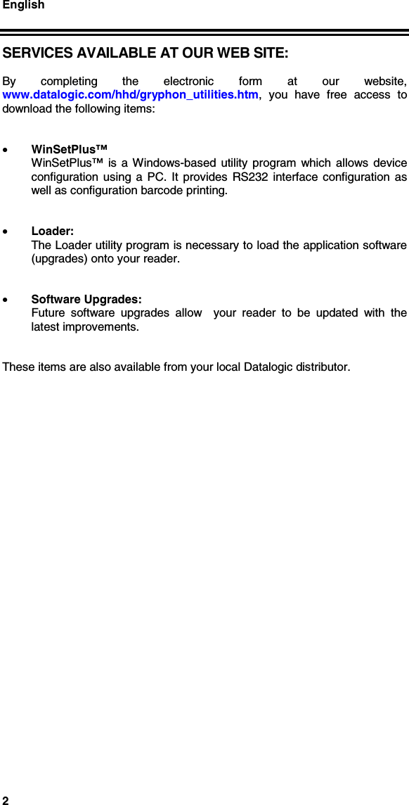 English2SERVICES AVAILABLE AT OUR WEB SITE:By completing the electronic form at our website,www.datalogic.com/hhd/gryphon_utilities.htm, you have free access todownload the following items:• WinSetPlus™WinSetPlus™ is a Windows-based utility program which allows deviceconfiguration using a PC. It provides RS232 interface configuration aswell as configuration barcode printing.• Loader:The Loader utility program is necessary to load the application software(upgrades) onto your reader.• Software Upgrades:Future software upgrades allow  your reader to be updated with thelatest improvements.These items are also available from your local Datalogic distributor.