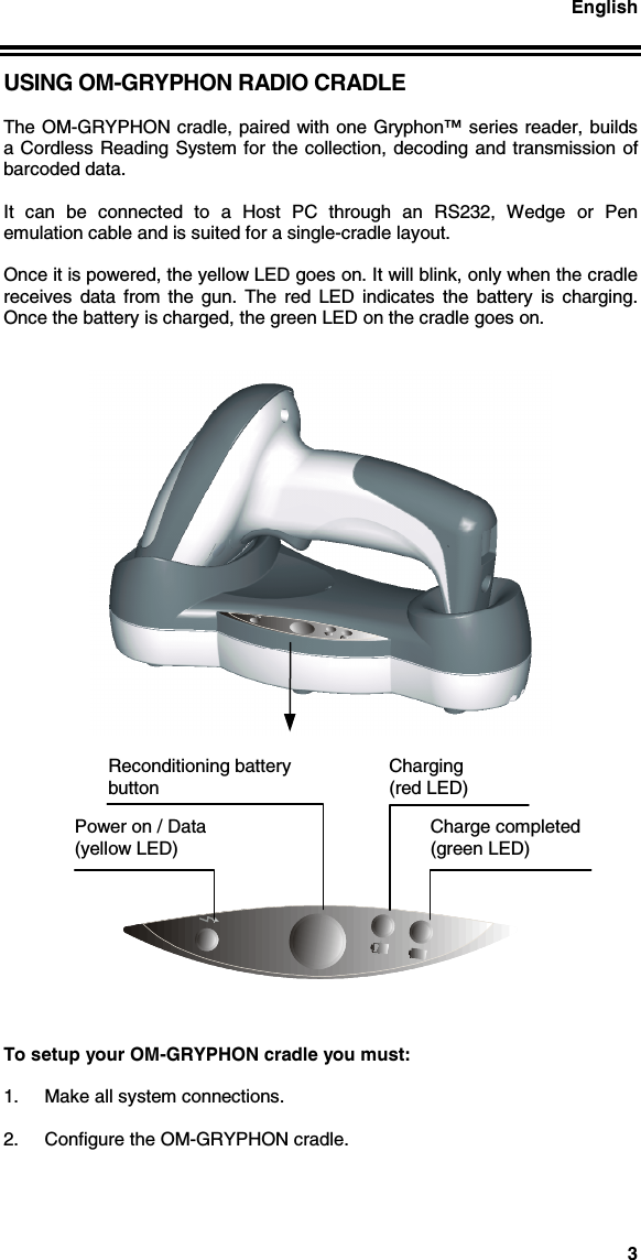 English3USING OM-GRYPHON RADIO CRADLEThe OM-GRYPHON cradle, paired with one Gryphon™ series reader, buildsa Cordless Reading System for the collection, decoding and transmission ofbarcoded data.It can be connected to a Host PC through an RS232, Wedge or Penemulation cable and is suited for a single-cradle layout.Once it is powered, the yellow LED goes on. It will blink, only when the cradlereceives data from the gun. The red LED indicates the battery is charging.Once the battery is charged, the green LED on the cradle goes on.To setup your OM-GRYPHON cradle you must:1.  Make all system connections.2.  Configure the OM-GRYPHON cradle.Power on / Data(yellow LED)Reconditioning batterybuttonCharging(red LED)Charge completed(green LED)