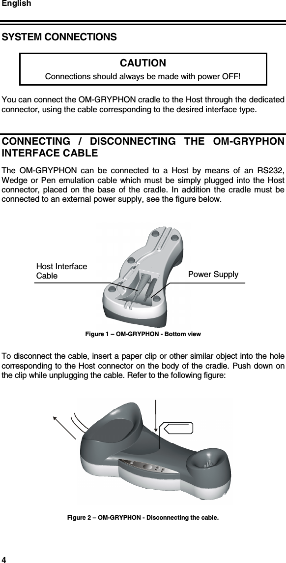 English4SYSTEM CONNECTIONSCAUTIONConnections should always be made with power OFF!You can connect the OM-GRYPHON cradle to the Host through the dedicatedconnector, using the cable corresponding to the desired interface type.CONNECTING / DISCONNECTING THE OM-GRYPHONINTERFACE CABLEThe OM-GRYPHON can be connected to a Host by means of an RS232,Wedge or Pen emulation cable which must be simply plugged into the Hostconnector, placed on the base of the cradle. In addition the cradle must beconnected to an external power supply, see the figure below.Figure 1 – OM-GRYPHON - Bottom viewTo disconnect the cable, insert a paper clip or other similar object into the holecorresponding to the Host connector on the body of the cradle. Push down onthe clip while unplugging the cable. Refer to the following figure:Figure 2 – OM-GRYPHON - Disconnecting the cable.Power SupplyHost InterfaceCable