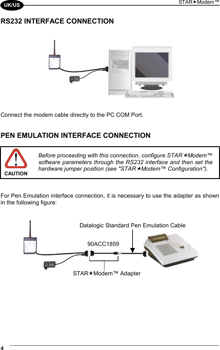 STARModem™ 4  UK/US RS232 INTERFACE CONNECTION      Connect the modem cable directly to the PC COM Port.   PEN EMULATION INTERFACE CONNECTION   CAUTION Before proceeding with this connection, configure STARModem™ software parameters through the RS232 interface and then set the hardware jumper position (see &quot;STARModem™ Configuration&quot;).   For Pen Emulation interface connection, it is necessary to use the adapter as shown in the following figure:       STARModem™ Adapter90ACC1859Datalogic Standard Pen Emulation Cable