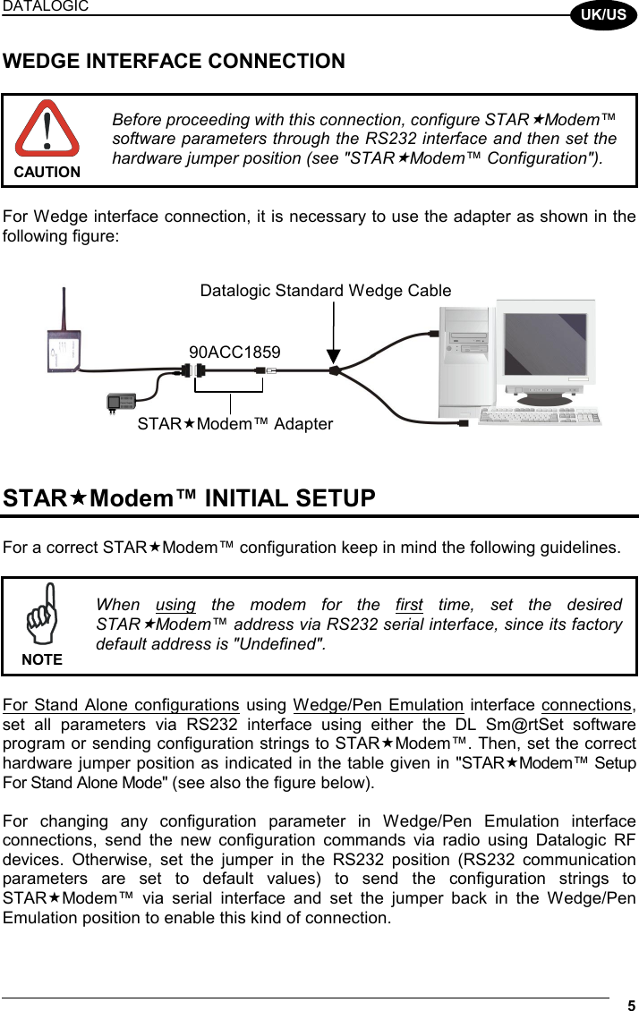 DATALOGIC   5  UK/US WEDGE INTERFACE CONNECTION   CAUTION Before proceeding with this connection, configure STARModem™ software parameters through the RS232 interface and then set the hardware jumper position (see &quot;STARModem™ Configuration&quot;).  For Wedge interface connection, it is necessary to use the adapter as shown in the following figure:       STARModem™ INITIAL SETUP  For a correct STARModem™ configuration keep in mind the following guidelines.   NOTE When using the modem for the first time, set the desired STARModem™ address via RS232 serial interface, since its factory default address is &quot;Undefined&quot;.  For Stand Alone configurations using Wedge/Pen Emulation interface connections, set all parameters via RS232 interface using either the DL Sm@rtSet software program or sending configuration strings to STARModem™. Then, set the correct hardware jumper position as indicated in the table given in &quot;STARModem™ Setup For Stand Alone Mode&quot; (see also the figure below).  For changing any configuration parameter in Wedge/Pen Emulation interface connections, send the new configuration commands via radio using Datalogic RF devices. Otherwise, set the jumper in the RS232 position (RS232 communication parameters are set to default values) to send the configuration strings to STARModem™ via serial interface and set the jumper back in the Wedge/Pen Emulation position to enable this kind of connection.  STARModem™ Adapter90ACC1859Datalogic Standard Wedge Cable