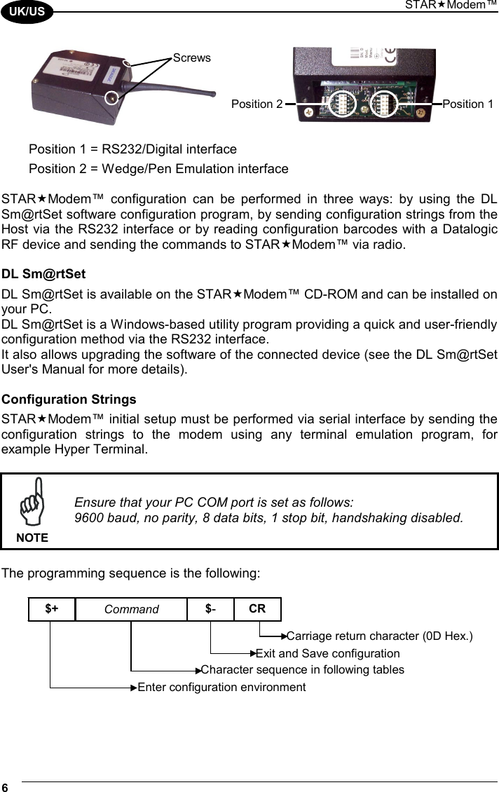 STARModem™ 6  UK/US       Position 1 = RS232/Digital interface Position 2 = Wedge/Pen Emulation interface  STARModem™ configuration can be performed in three ways: by using the DL Sm@rtSet software configuration program, by sending configuration strings from the Host via the RS232 interface or by reading configuration barcodes with a Datalogic RF device and sending the commands to STARModem™ via radio.  DL Sm@rtSet DL Sm@rtSet is available on the STARModem™ CD-ROM and can be installed on your PC. DL Sm@rtSet is a Windows-based utility program providing a quick and user-friendly configuration method via the RS232 interface. It also allows upgrading the software of the connected device (see the DL Sm@rtSet User&apos;s Manual for more details).  Configuration Strings STARModem™ initial setup must be performed via serial interface by sending the configuration strings to the modem using any terminal emulation program, for example Hyper Terminal.   NOTE Ensure that your PC COM port is set as follows: 9600 baud, no parity, 8 data bits, 1 stop bit, handshaking disabled.  The programming sequence is the following:  $+ Command $-CREnter configuration environmentCharacter sequence in following tablesExit and Save configurationCarriage return character (0D Hex.)  Position 1 Position 2Screws