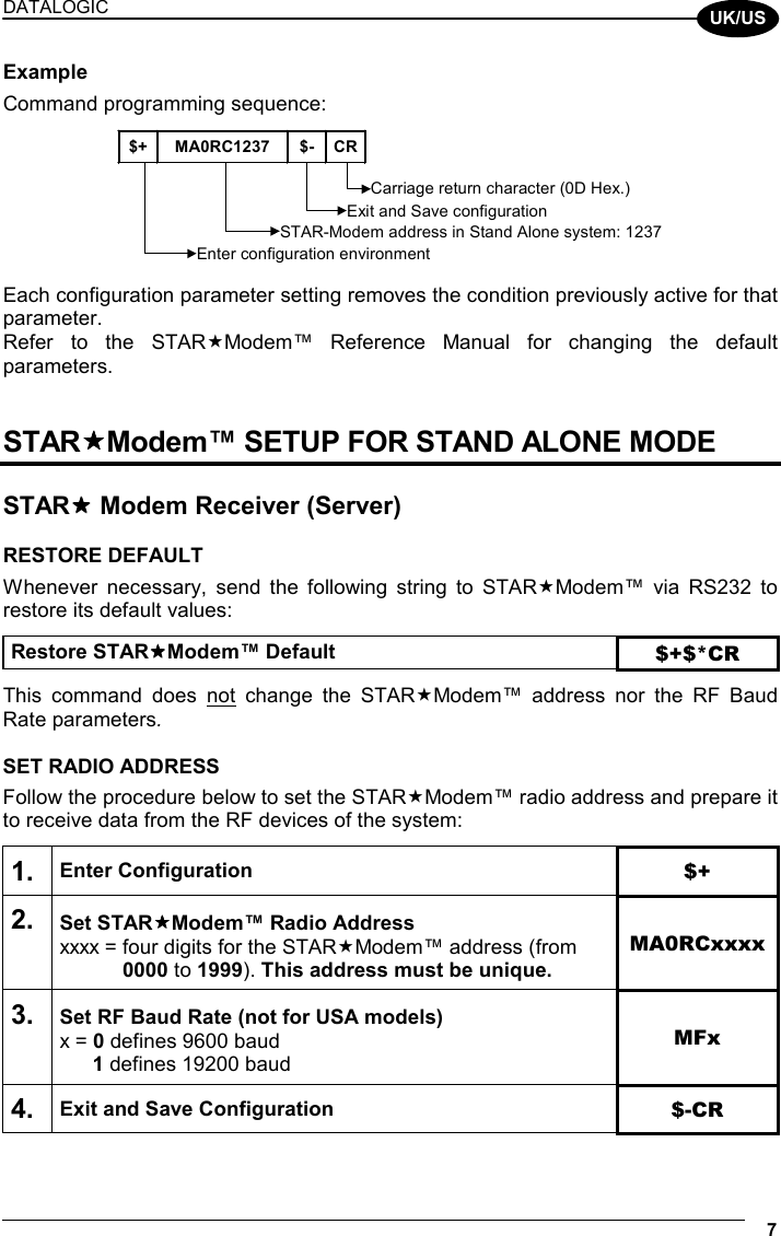 DATALOGIC   7  UK/US Example Command programming sequence:  $+ MA0RC1237 $- CREnter configuration environmentCarriage return character (0D Hex.)STAR-Modem address in Stand Alone system: 1237Exit and Save configuration  Each configuration parameter setting removes the condition previously active for that parameter. Refer to the STARModem™ Reference Manual for changing the default parameters.   STARModem™ SETUP FOR STAND ALONE MODE   STAR Modem Receiver (Server)  RESTORE DEFAULT Whenever necessary, send the following string to STARModem™ via RS232 to restore its default values:  Restore STARModem™ Default $+$*CR  This command does not change the STARModem™ address nor the RF Baud Rate parameters.  SET RADIO ADDRESS Follow the procedure below to set the STARModem™ radio address and prepare it to receive data from the RF devices of the system:  1. Enter Configuration $+ 2. Set STARModem™ Radio Address xxxx = four digits for the STARModem™ address (from  0000 to 1999). This address must be unique. MA0RCxxxx 3. Set RF Baud Rate (not for USA models) x = 0 defines 9600 baud  1 defines 19200 baud MFx 4. Exit and Save Configuration  $-CR  