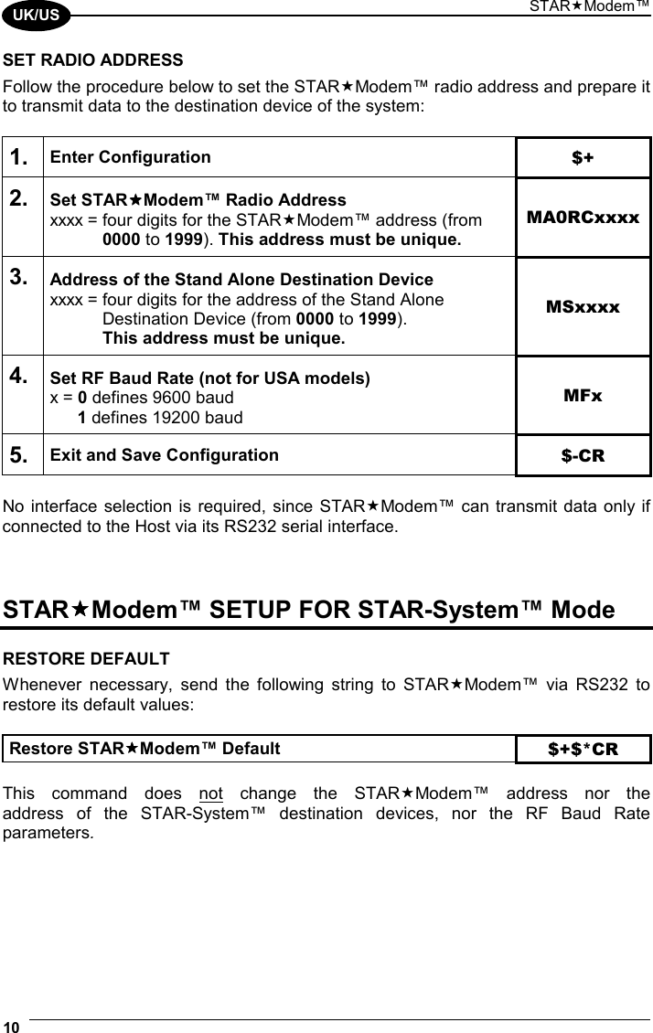 STARModem™ 10  UK/US SET RADIO ADDRESS Follow the procedure below to set the STARModem™ radio address and prepare it to transmit data to the destination device of the system:  1. Enter Configuration $+ 2. Set STARModem™ Radio Address xxxx = four digits for the STARModem™ address (from  0000 to 1999). This address must be unique. MA0RCxxxx 3. Address of the Stand Alone Destination Device xxxx = four digits for the address of the Stand Alone    Destination Device (from 0000 to 1999).   This address must be unique. MSxxxx 4. Set RF Baud Rate (not for USA models) x = 0 defines 9600 baud  1 defines 19200 baud MFx 5. Exit and Save Configuration  $-CR  No interface selection is required, since STARModem™ can transmit data only if connected to the Host via its RS232 serial interface.    STARModem™ SETUP FOR STAR-System™ Mode  RESTORE DEFAULT Whenever necessary, send the following string to STARModem™ via RS232 to restore its default values:  Restore STARModem™ Default $+$*CR  This command does not change the STARModem™ address nor the  address of the STAR-System™ destination devices, nor the RF Baud Rate parameters.  