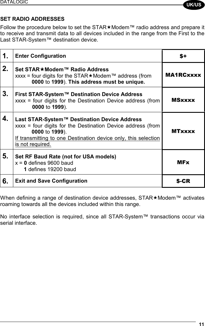 DATALOGIC  11  UK/US SET RADIO ADDRESSES Follow the procedure below to set the STARModem™ radio address and prepare it to receive and transmit data to all devices included in the range from the First to the Last STAR-System™ destination device.  1. Enter Configuration $+ 2. Set STARModem™ Radio Address xxxx = four digits for the STARModem™ address (from  0000 to 1999). This address must be unique. MA1RCxxxx 3. First STAR-System™ Destination Device Address xxxx = four digits for the Destination Device address (from  0000 to 1999). MSxxxx 4. Last STAR-System™ Destination Device Address xxxx = four digits for the Destination Device address (from  0000 to 1999). If transmitting to one Destination device only, this selection is not required. MTxxxx 5. Set RF Baud Rate (not for USA models) x = 0 defines 9600 baud  1 defines 19200 baud MFx 6. Exit and Save Configuration  $-CR   When defining a range of destination device addresses, STARModem™ activates roaming towards all the devices included within this range.  No interface selection is required, since all STAR-System™ transactions occur via serial interface.   