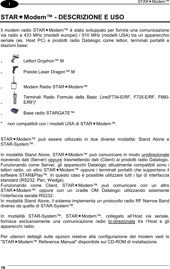 STARModem™ 16  I STARModem™ - DESCRIZIONE E USO  Il modem radio STARModem™ è stato sviluppato per fornire una comunicazione via radio a 433 MHz (modelli europei) / 910 MHz (modelli USA) tra un apparecchio seriale (es. Host PC) e prodotti radio Datalogic come lettori, terminali portatili e stazioni base:  -  Lettori Gryphon™ M -  Pistole Laser Dragon™ M -  Modem Radio STARModem™ -  Terminali Radio Formula della Basic Line(F734-E/RF, F725-E/RF, F660-E/RF)* -  Base radio STARGATE™   *  non compatibili con i modelli USA di STARModem™.   STARModem™ può essere utilizzato in due diverse modalità: Stand Alone e STAR-System™.  In modalità Stand Alone, STARModem™ può comunicare in modo unidirezionale ricevendo dati (Server) oppure trasmettendo dati (Client) ai prodotti radio Datalogic. Funzionando come Server, gli apparecchi Datalogic attualmente compatibili sono i lettori radio, un altro STARModem™ oppure i terminali portatili che supportano il software STAR&amp;Play™. In questo caso è possibile utilizzare tutti i tipi di interfaccia standard (RS232, Pen, Wedge). Funzionando come Client, STARModem™ può comunicare con un altro STARModem™ oppure con un cradle OM Datalogic utilizzando solamente l’interfaccia seriale RS232. In modalità Stand Alone, il sistema implementa un protocollo radio RF Narrow Band diverso da quello di STAR-System™.  In modalità STAR-System™, STARModem™, collegato all’Host via seriale, fornisce esclusivamente una comunicazione radio bi-direzionale tra l’Host e gli apparecchi radio.  Per ulteriori dettagli sulle opzioni relative alla configurazione del modem vedi lo &quot;STARModem™ Reference Manual&quot; disponibile sul CD-ROM di installazione.  