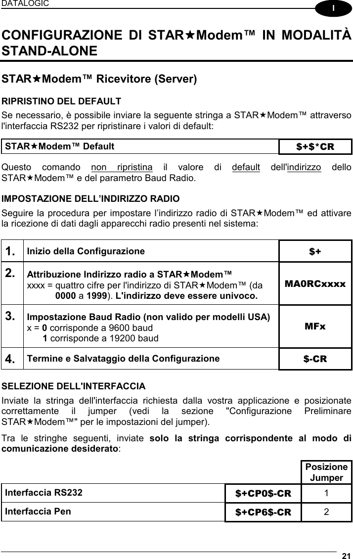 DATALOGIC  21  I CONFIGURAZIONE DI STARModem™ IN MODALITÀ STAND-ALONE  STARModem™ Ricevitore (Server)  RIPRISTINO DEL DEFAULT Se necessario, è possibile inviare la seguente stringa a STARModem™ attraverso l&apos;interfaccia RS232 per ripristinare i valori di default:  STARModem™ Default $+$*CR  Questo comando non ripristina il valore di default dell&apos;indirizzo dello STARModem™ e del parametro Baud Radio.  IMPOSTAZIONE DELL’INDIRIZZO RADIO Seguire la procedura per impostare l’indirizzo radio di STARModem™ ed attivare la ricezione di dati dagli apparecchi radio presenti nel sistema:  1. Inizio della Configurazione $+ 2. Attribuzione Indirizzo radio a STARModem™ xxxx = quattro cifre per l&apos;indirizzo di STARModem™ (da  0000 a 1999). L&apos;indirizzo deve essere univoco. MA0RCxxxx 3. Impostazione Baud Radio (non valido per modelli USA) x = 0 corrisponde a 9600 baud  1 corrisponde a 19200 baud MFx 4. Termine e Salvataggio della Configurazione  $-CR  SELEZIONE DELL&apos;INTERFACCIA Inviate la stringa dell&apos;interfaccia richiesta dalla vostra applicazione e posizionate correttamente il jumper (vedi la sezione &quot;Configurazione Preliminare STARModem™&quot; per le impostazioni del jumper).  Tra le stringhe seguenti, inviate solo la stringa corrispondente al modo di comunicazione desiderato:    Posizione Jumper Interfaccia RS232 $+CP0$-CR  1 Interfaccia Pen  $+CP6$-CR  2 