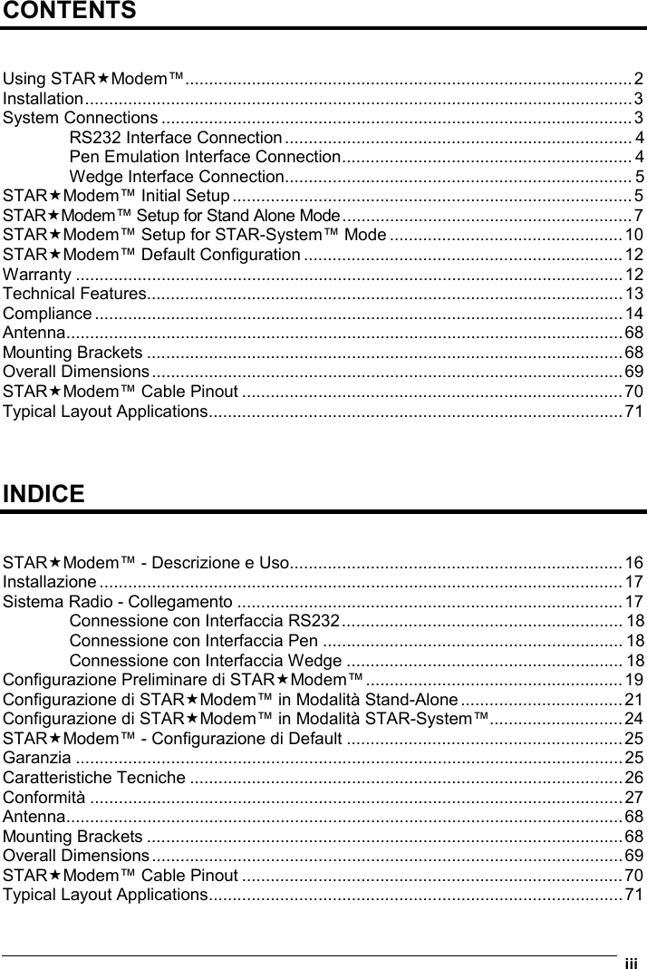   iii  CONTENTS   Using STARModem™..............................................................................................2 Installation...................................................................................................................3 System Connections ...................................................................................................3 RS232 Interface Connection......................................................................... 4 Pen Emulation Interface Connection............................................................. 4 Wedge Interface Connection......................................................................... 5 STARModem™ Initial Setup....................................................................................5 STARModem™ Setup for Stand Alone Mode.............................................................7 STARModem™ Setup for STAR-System™ Mode .................................................10 STARModem™ Default Configuration ...................................................................12 Warranty ...................................................................................................................12 Technical Features....................................................................................................13 Compliance...............................................................................................................14 Antenna.....................................................................................................................68 Mounting Brackets ....................................................................................................68 Overall Dimensions...................................................................................................69 STARModem™ Cable Pinout ................................................................................70 Typical Layout Applications.......................................................................................71    INDICE   STARModem™ - Descrizione e Uso......................................................................16 Installazione..............................................................................................................17 Sistema Radio - Collegamento .................................................................................17 Connessione con Interfaccia RS232........................................................... 18 Connessione con Interfaccia Pen ............................................................... 18 Connessione con Interfaccia Wedge .......................................................... 18 Configurazione Preliminare di STARModem™......................................................19 Configurazione di STARModem™ in Modalità Stand-Alone..................................21 Configurazione di STARModem™ in Modalità STAR-System™............................24 STARModem™ - Configurazione di Default ..........................................................25 Garanzia ...................................................................................................................25 Caratteristiche Tecniche ...........................................................................................26 Conformità ................................................................................................................27 Antenna.....................................................................................................................68 Mounting Brackets ....................................................................................................68 Overall Dimensions...................................................................................................69 STARModem™ Cable Pinout ................................................................................70 Typical Layout Applications.......................................................................................71 