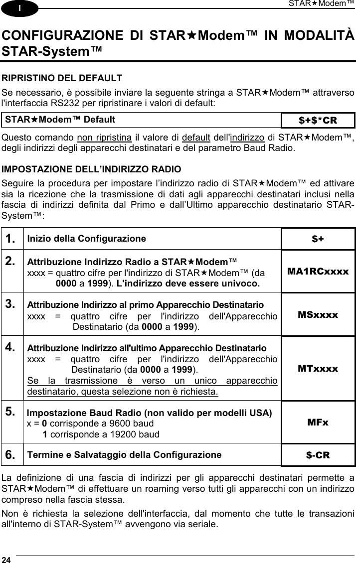 STARModem™ 24  I CONFIGURAZIONE DI STARModem™ IN MODALITÀ STAR-System™  RIPRISTINO DEL DEFAULT Se necessario, è possibile inviare la seguente stringa a STARModem™ attraverso l&apos;interfaccia RS232 per ripristinare i valori di default:  STARModem™ Default $+$*CR  Questo comando non ripristina il valore di default dell&apos;indirizzo di STARModem™, degli indirizzi degli apparecchi destinatari e del parametro Baud Radio.  IMPOSTAZIONE DELL’INDIRIZZO RADIO Seguire la procedura per impostare l’indirizzo radio di STARModem™ ed attivare sia la ricezione che la trasmissione di dati agli apparecchi destinatari inclusi nella fascia di indirizzi definita dal Primo e dall’Ultimo apparecchio destinatario STAR-System™:  1. Inizio della Configurazione $+ 2. Attribuzione Indirizzo Radio a STARModem™ xxxx = quattro cifre per l&apos;indirizzo di STARModem™ (da  0000 a 1999). L&apos;indirizzo deve essere univoco. MA1RCxxxx 3. Attribuzione Indirizzo al primo Apparecchio Destinatario xxxx = quattro cifre per l&apos;indirizzo dell&apos;Apparecchio  Destinatario (da 0000 a 1999). MSxxxx 4. Attribuzione Indirizzo all&apos;ultimo Apparecchio Destinatario xxxx = quattro cifre per l&apos;indirizzo dell&apos;Apparecchio  Destinatario (da 0000 a 1999). Se la trasmissione è verso un unico apparecchio destinatario, questa selezione non è richiesta. MTxxxx 5. Impostazione Baud Radio (non valido per modelli USA) x = 0 corrisponde a 9600 baud  1 corrisponde a 19200 baud MFx 6. Termine e Salvataggio della Configurazione  $-CR  La definizione di una fascia di indirizzi per gli apparecchi destinatari permette a STARModem™ di effettuare un roaming verso tutti gli apparecchi con un indirizzo compreso nella fascia stessa. Non è richiesta la selezione dell&apos;interfaccia, dal momento che tutte le transazioni all&apos;interno di STAR-System™ avvengono via seriale. 