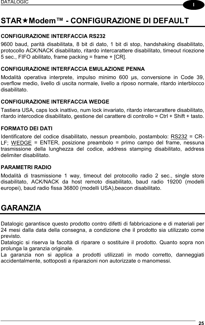 DATALOGIC  25  I STARModem™ - CONFIGURAZIONE DI DEFAULT  CONFIGURAZIONE INTERFACCIA RS232 9600 baud, parità disabilitata, 8 bit di dato, 1 bit di stop, handshaking disabilitato, protocollo ACK/NACK disabilitato, ritardo intercarattere disabilitato, timeout ricezione 5 sec., FIFO abilitato, frame packing = frame + [CR].  CONFIGURAZIONE INTERFACCIA EMULAZIONE PENNA Modalità operativa interprete, impulso minimo 600 µs, conversione in Code 39, overflow medio, livello di uscita normale, livello a riposo normale, ritardo interblocco disabilitato.  CONFIGURAZIONE INTERFACCIA WEDGE Tastiera USA, caps lock inattivo, num lock invariato, ritardo intercarattere disabilitato, ritardo intercodice disabilitato, gestione del carattere di controllo = Ctrl + Shift + tasto.  FORMATO DEI DATI Identificatore del codice disabilitato, nessun preambolo, postambolo: RS232 = CR-LF; WEDGE = ENTER, posizione preambolo = primo campo del frame, nessuna trasmissione della lunghezza del codice, address stamping disabilitato, address delimiter disabilitato.  PARAMETRI RADIO Modalità di trasmissione 1 way, timeout del protocollo radio 2 sec., single store disabilitato, ACK/NACK da host remoto disabilitato, baud radio 19200 (modelli europei), baud radio fissa 36800 (modelli USA),beacon disabilitato.   GARANZIA  Datalogic garantisce questo prodotto contro difetti di fabbricazione e di materiali per 24 mesi dalla data della consegna, a condizione che il prodotto sia utilizzato come previsto. Datalogic si riserva la facoltà di riparare o sostituire il prodotto. Quanto sopra non prolunga la garanzia originale. La garanzia non si applica a prodotti utilizzati in modo corretto, danneggiati accidentalmente, sottoposti a riparazioni non autorizzate o manomessi.   