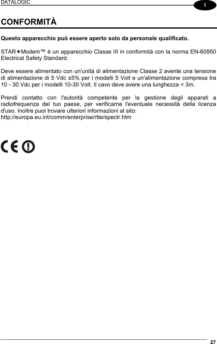 DATALOGIC  27  I CONFORMITÀ  Questo apparecchio può essere aperto solo da personale qualificato.  STARModem™ è un apparecchio Classe III in conformità con la norma EN-60950 Electrical Safety Standard.  Deve essere alimentato con un&apos;unità di alimentazione Classe 2 avente una tensione di alimentazione di 5 Vdc ±5% per i modelli 5 Volt e un&apos;alimentazione compresa tra 10 - 30 Vdc per i modelli 10-30 Volt. Il cavo deve avere una lunghezza &lt; 3m.  Prendi contatto con l&apos;autorità competente per la gestione degli apparati a radiofrequenza del tuo paese, per verificarne l&apos;eventuale necessità della licenza d&apos;uso. Inoltre puoi trovare ulteriori informazioni al sito: http://europa.eu.int/comm/enterprise/rtte/spectr.htm        