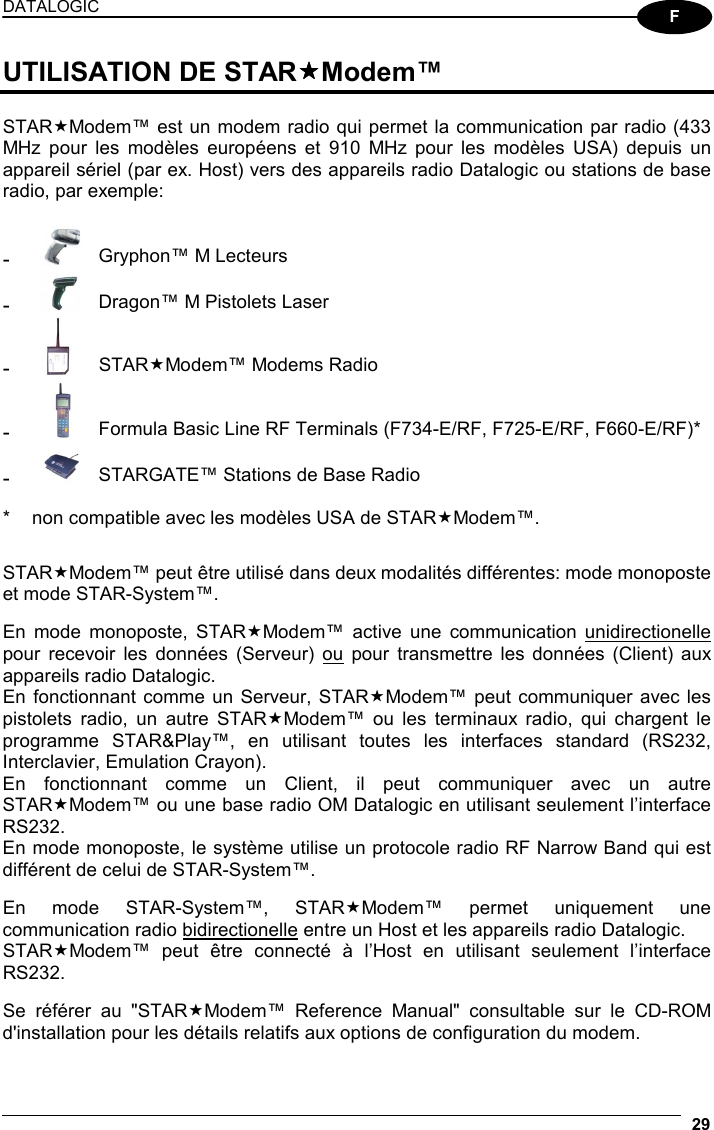 DATALOGIC  29  F UTILISATION DE STARModem™  STARModem™ est un modem radio qui permet la communication par radio (433 MHz pour les modèles européens et 910 MHz pour les modèles USA) depuis un appareil sériel (par ex. Host) vers des appareils radio Datalogic ou stations de base radio, par exemple:  -  Gryphon™ M Lecteurs -  Dragon™ M Pistolets Laser -  STARModem™ Modems Radio -  Formula Basic Line RF Terminals (F734-E/RF, F725-E/RF, F660-E/RF)* -  STARGATE™ Stations de Base Radio  *  non compatible avec les modèles USA de STARModem™.   STARModem™ peut être utilisé dans deux modalités différentes: mode monoposte et mode STAR-System™.  En mode monoposte, STARModem™ active une communication unidirectionelle pour recevoir les données (Serveur) ou pour transmettre les données (Client) aux appareils radio Datalogic. En fonctionnant comme un Serveur, STARModem™ peut communiquer avec les pistolets radio, un autre STARModem™ ou les terminaux radio, qui chargent le programme STAR&amp;Play™, en utilisant toutes les interfaces standard (RS232, Interclavier, Emulation Crayon). En fonctionnant comme un Client, il peut communiquer avec un autre STARModem™ ou une base radio OM Datalogic en utilisant seulement l’interface RS232. En mode monoposte, le système utilise un protocole radio RF Narrow Band qui est différent de celui de STAR-System™.  En mode STAR-System™, STARModem™ permet uniquement une communication radio bidirectionelle entre un Host et les appareils radio Datalogic. STARModem™ peut être connecté à l’Host en utilisant seulement l’interface RS232.  Se référer au &quot;STARModem™ Reference Manual&quot; consultable sur le CD-ROM d&apos;installation pour les détails relatifs aux options de configuration du modem.  