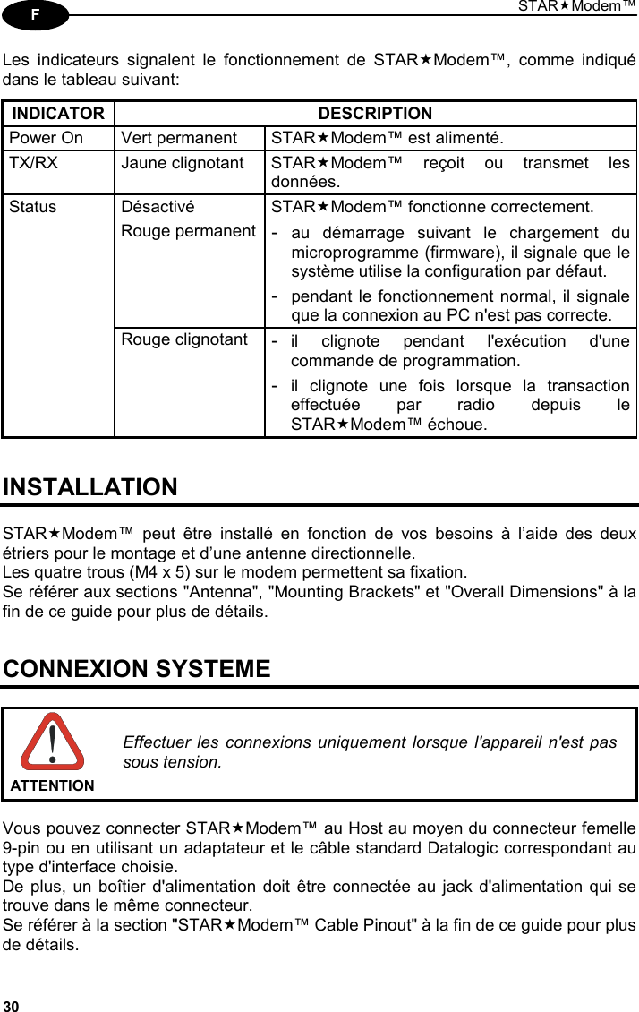 STARModem™ 30  F Les indicateurs signalent le fonctionnement de STARModem™, comme indiqué dans le tableau suivant:  INDICATOR DESCRIPTION Power On  Vert permanent  STARModem™ est alimenté. TX/RX Jaune clignotant STARModem™ reçoit ou transmet les données. Désactivé STARModem™ fonctionne correctement. Status Rouge permanent- au démarrage suivant le chargement du microprogramme (firmware), il signale que le système utilise la configuration par défaut. - pendant le fonctionnement normal, il signale que la connexion au PC n&apos;est pas correcte.  Rouge clignotant - il clignote pendant l&apos;exécution d&apos;une commande de programmation. - il clignote une fois lorsque la transaction effectuée par radio depuis le STARModem™ échoue.   INSTALLATION  STARModem™ peut être installé en fonction de vos besoins à l’aide des deux étriers pour le montage et d’une antenne directionnelle. Les quatre trous (M4 x 5) sur le modem permettent sa fixation. Se référer aux sections &quot;Antenna&quot;, &quot;Mounting Brackets&quot; et &quot;Overall Dimensions&quot; à la fin de ce guide pour plus de détails.   CONNEXION SYSTEME   ATTENTIONEffectuer les connexions uniquement lorsque l&apos;appareil n&apos;est pas sous tension.  Vous pouvez connecter STARModem™ au Host au moyen du connecteur femelle 9-pin ou en utilisant un adaptateur et le câble standard Datalogic correspondant au type d&apos;interface choisie. De plus, un boîtier d&apos;alimentation doit être connectée au jack d&apos;alimentation qui se trouve dans le même connecteur. Se référer à la section &quot;STARModem™ Cable Pinout&quot; à la fin de ce guide pour plus de détails. 