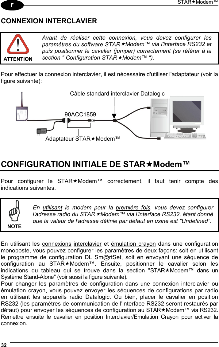 STARModem™ 32  F CONNEXION INTERCLAVIER   ATTENTIONAvant de réaliser cette connexion, vous devez configurer les paramètres du software STARModem™ via l&apos;interface RS232 et puis positionner le cavalier (jumper) correctement (se référer à la section &quot; Configuration STARModem™ &quot;).  Pour effectuer la connexion interclavier, il est nécessaire d&apos;utiliser l&apos;adaptateur (voir la figure suivante):      CONFIGURATION INITIALE DE STARModem™  Pour configurer le STARModem™ correctement, il faut tenir compte des indications suivantes.   NOTE En utilisant le modem pour la première fois, vous devez configurer l&apos;adresse radio du STARModem™ via l&apos;interface RS232, étant donné que la valeur de l&apos;adresse définie par défaut en usine est &quot;Undefined”.  En utilisant les connexions interclavier et émulation crayon dans une configuration monoposte, vous pouvez configurer les paramètres de deux façons: soit en utilisant le programme de configuration DL Sm@rtSet, soit en envoyant une séquence de configuration au STARModem™. Ensuite, positionner le cavalier selon les indications du tableau qui se trouve dans la section &quot;STARModem™ dans un Système Stand-Alone&quot; (voir aussi la figure suivante). Pour changer les paramètres de configuration dans une connexion interclavier ou émulation crayon, vous pouvez envoyer les séquences de configurations par radio en utilisant les appareils radio Datalogic. Ou bien, placer le cavalier en position RS232 (les paramètres de communication de l&apos;interface RS232 seront restaurés par défaut) pour envoyer les séquences de configuration au STARModem™ via RS232. Remettre ensuite le cavalier en position Interclavier/Emulation Crayon pour activer la connexion. Adaptateur STARModem™90ACC1859Câble standard interclavier Datalogic