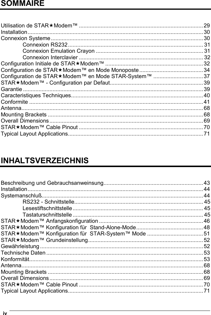  iv   SOMMAIRE   Utilisation de STARModem™ ................................................................................29 Installation.................................................................................................................30 Connexion Systeme..................................................................................................30 Connexion RS232....................................................................................... 31 Connexion Emulation Crayon ..................................................................... 31 Connexion Interclavier ................................................................................ 32 Configuration Initiale de STARModem™ ...............................................................32 Configuration de STARModem™ en Mode Monoposte.........................................34 Configuration de STARModem™ en Mode STAR-System™ ................................37 STARModem™ - Configuration par Defaut............................................................39 Garantie ....................................................................................................................39 Caracteristiques Techniques.....................................................................................40 Conformite ................................................................................................................41 Antenna.....................................................................................................................68 Mounting Brackets ....................................................................................................68 Overall Dimensions...................................................................................................69 STARModem™ Cable Pinout ................................................................................70 Typical Layout Applications.......................................................................................71    INHALTSVERZEICHNIS   Beschreibung und Gebrauchsanweinsung................................................................43 Installation.................................................................................................................44 Systemanschluß........................................................................................................44 RS232 - Schnittstelle................................................................................... 45 Lesestiftschnittstelle.................................................................................... 45 Tastaturschnittstelle .................................................................................... 45 STARModem™ Anfangskonfiguration ...................................................................46 STARModem™ Konfiguration für  Stand-Alone-Mode...........................................48 STARModem™ Konfiguration für  STAR-System™ Mode ....................................51 STARModem™ Grundeinstellung..........................................................................52 Gewährleistung .........................................................................................................52 Technische Daten.....................................................................................................53 Konformität................................................................................................................53 Antenna.....................................................................................................................68 Mounting Brackets ....................................................................................................68 Overall Dimensions...................................................................................................69 STARModem™ Cable Pinout ................................................................................70 Typical Layout Applications.......................................................................................71 