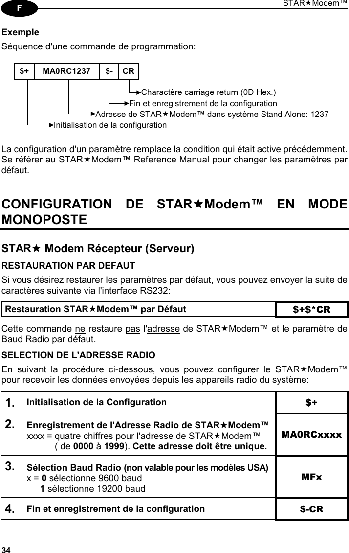 STARModem™ 34  F Exemple Séquence d&apos;une commande de programmation:  $+ MA0RC1237 $- CRInitialisation de la configurationCharactère carriage return (0D Hex.)Adresse de STARModem™ dans système Stand Alone: 1237Fin et enregistrement de la configuration  La configuration d&apos;un paramètre remplace la condition qui était active précédemment. Se référer au STARModem™ Reference Manual pour changer les paramètres par défaut.   CONFIGURATION DE STARModem™ EN MODE MONOPOSTE   STAR Modem Récepteur (Serveur)  RESTAURATION PAR DEFAUT Si vous désirez restaurer les paramètres par défaut, vous pouvez envoyer la suite de caractères suivante via l&apos;interface RS232:  Restauration STARModem™ par Défaut $+$*CR  Cette commande ne restaure pas l&apos;adresse de STARModem™ et le paramètre de Baud Radio par défaut.  SELECTION DE L&apos;ADRESSE RADIO En suivant la procédure ci-dessous, vous pouvez configurer le STARModem™ pour recevoir les données envoyées depuis les appareils radio du système:  1. Initialisation de la Configuration $+ 2. Enregistrement de l&apos;Adresse Radio de STARModem™ xxxx = quatre chiffres pour l&apos;adresse de STARModem™   ( de 0000 à 1999). Cette adresse doit être unique. MA0RCxxxx 3. Sélection Baud Radio (non valable pour les modèles USA) x = 0 sélectionne 9600 baud  1 sélectionne 19200 baud MFx 4. Fin et enregistrement de la configuration  $-CR 