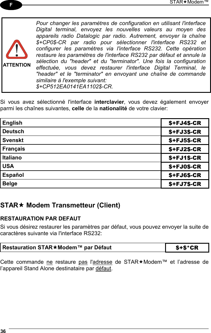 STARModem™ 36  F   ATTENTIONPour changer les paramètres de configuration en utilisant l&apos;interface Digital terminal, envoyez les nouvelles valeurs au moyen des appareils radio Datalogic par radio. Autrement, envoyer la chaîne $+CP0$-CR par radio pour sélectionner l&apos;interface RS232 et configurer les paramètres via l&apos;interface RS232. Cette opération restaure les paramètres de l&apos;interface RS232 par défaut et annule la sélection du &quot;header&quot; et du &quot;terminator&quot;. Une fois la configuration effectuée, vous devez restaurer l&apos;interface Digital Terminal, le &quot;header&quot; et le &quot;terminator&quot; en envoyant une chaîne de commande similaire à l&apos;exemple suivant: $+CP512EA0141EA1102$-CR.  Si vous avez sélectionné l&apos;interface interclavier, vous devez également envoyer parmi les chaînes suivantes, celle de la nationalité de votre clavier:  English $+FJ4$-CR Deutsch $+FJ3$-CR Svenskt $+FJ5$-CR Français $+FJ2$-CR Italiano $+FJ1$-CR USA $+FJ0$-CR Español $+FJ6$-CR Belge $+FJ7$-CR   STAR Modem Transmetteur (Client)  RESTAURATION PAR DEFAUT Si vous désirez restaurer les paramètres par défaut, vous pouvez envoyer la suite de caractères suivante via l&apos;interface RS232:  Restauration STARModem™ par Défaut $+$*CR  Cette commande ne restaure pas l&apos;adresse de STARModem™ et l’adresse de  l’appareil Stand Alone destinataire par défaut. 