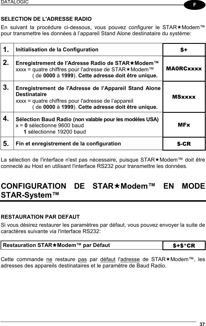 DATALOGIC  37  F SELECTION DE L&apos;ADRESSE RADIO En suivant la procédure ci-dessous, vous pouvez configurer le STARModem™ pour transmettre les données à l’appareil Stand Alone destinataire du système:  1. Initialisation de la Configuration $+ 2. Enregistrement de l&apos;Adresse Radio de STARModem™ xxxx = quatre chiffres pour l&apos;adresse de STARModem™   ( de 0000 à 1999). Cette adresse doit être unique. MA0RCxxxx 3. Enregistrement de l&apos;Adresse de l’Appareil Stand Alone Destinataire xxxx = quatre chiffres pour l&apos;adresse de l’appareil   ( de 0000 à 1999). Cette adresse doit être unique. MSxxxx 4. Sélection Baud Radio (non valable pour les modèles USA) x = 0 sélectionne 9600 baud  1 sélectionne 19200 baud MFx 5. Fin et enregistrement de la configuration  $-CR  La sélection de l&apos;interface n&apos;est pas nécessaire, puisque STARModem™ doit être connecté au Host en utilisant l&apos;interface RS232 pour transmettre les données.   CONFIGURATION DE STARModem™ EN MODE STAR-System™   RESTAURATION PAR DEFAUT Si vous désirez restaurer les paramètres par défaut, vous pouvez envoyer la suite de caractères suivante via l&apos;interface RS232:  Restauration STARModem™ par Défaut $+$*CR  Cette commande ne restaure pas par défaut l&apos;adresse de STARModem™, les adresses des appareils destinataires et le paramètre de Baud Radio.    