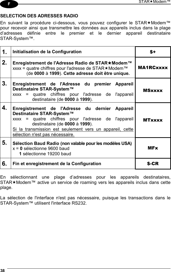 STARModem™ 38  F SELECTION DES ADRESSES RADIO En suivant la procédure ci-dessous, vous pouvez configurer le STARModem™ pour recevoir ainsi que transmettre les données aux appareils inclus dans la plage d’adresses définie entre le premier et le dernier appareil destinataire  STAR-System™.  1. Initialisation de la Configuration $+ 2. Enregistrement de l&apos;Adresse Radio de STARModem™ xxxx = quatre chiffres pour l&apos;adresse de STARModem™  (de 0000 à 1999). Cette adresse doit être unique. MA1RCxxxx 3. Enregistrement de l&apos;Adresse du premier Appareil Destinataire STAR-System™ xxxx = quatre chiffres pour l&apos;adresse de l&apos;appareil  destinataire (de 0000 à 1999).  MSxxxx 4. Enregistrement de l&apos;Adresse du dernier Appareil Destinataire STAR-System™ xxxx = quatre chiffres pour l&apos;adresse de l&apos;appareil  destinataire (de 0000 à 1999).  Si la transmission est seulement vers un appareil, cette sélection n&apos;est pas nécessaire. MTxxxx 5. Sélection Baud Radio (non valable pour les modèles USA) x = 0 sélectionne 9600 baud  1 sélectionne 19200 baud MFx 6. Fin et enregistrement de la Configuration  $-CR  En sélectionnant une plage d’adresses pour les appareils destinataires, STARModem™ active un service de roaming vers les appareils inclus dans cette plage.  La sélection de l&apos;interface n&apos;est pas nécessaire, puisque les transactions dans le STAR-System™ utilisent l&apos;interface RS232.   