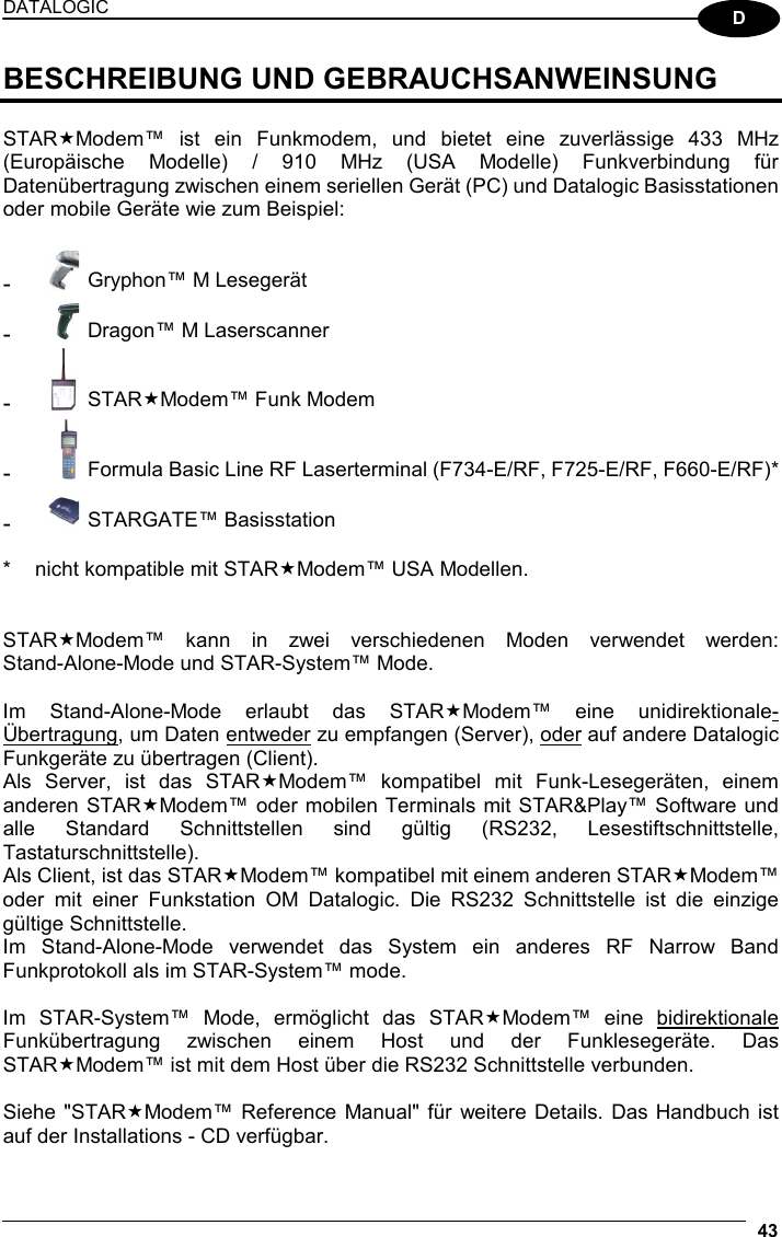 DATALOGIC  43  D BESCHREIBUNG UND GEBRAUCHSANWEINSUNG  STARModem™ ist ein Funkmodem, und bietet eine zuverlässige 433 MHz (Europäische Modelle) / 910 MHz (USA Modelle) Funkverbindung für Datenübertragung zwischen einem seriellen Gerät (PC) und Datalogic Basisstationen oder mobile Geräte wie zum Beispiel:  - Gryphon™ M Lesegerät - Dragon™ M Laserscanner - STARModem™ Funk Modem - Formula Basic Line RF Laserterminal (F734-E/RF, F725-E/RF, F660-E/RF)* - STARGATE™ Basisstation  *  nicht kompatible mit STARModem™ USA Modellen.   STARModem™ kann in zwei verschiedenen Moden verwendet werden:  Stand-Alone-Mode und STAR-System™ Mode.  Im Stand-Alone-Mode erlaubt das STARModem™ eine unidirektionale-Übertragung, um Daten entweder zu empfangen (Server), oder auf andere Datalogic Funkgeräte zu übertragen (Client). Als Server, ist das STARModem™ kompatibel mit Funk-Lesegeräten, einem anderen STARModem™ oder mobilen Terminals mit STAR&amp;Play™ Software und alle Standard Schnittstellen sind gültig (RS232, Lesestiftschnittstelle, Tastaturschnittstelle). Als Client, ist das STARModem™ kompatibel mit einem anderen STARModem™ oder mit einer Funkstation OM Datalogic. Die RS232 Schnittstelle ist die einzige gültige Schnittstelle. Im Stand-Alone-Mode verwendet das System ein anderes RF Narrow Band Funkprotokoll als im STAR-System™ mode.  Im STAR-System™ Mode, ermöglicht das STARModem™ eine bidirektionale Funkübertragung zwischen einem Host und der Funklesegeräte. Das STARModem™ ist mit dem Host über die RS232 Schnittstelle verbunden.  Siehe &quot;STARModem™ Reference Manual&quot; für weitere Details. Das Handbuch ist auf der Installations - CD verfügbar. 