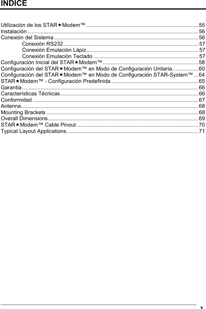    v  INDICE   Utilización de los STARModem™..........................................................................55 Instalación.................................................................................................................56 Conexión del Sistema...............................................................................................56 Conexión RS232......................................................................................... 57 Conexión Emulación Lápiz.......................................................................... 57 Conexión Emulación Teclado ..................................................................... 57 Configuración Inicial del STARModem™...............................................................58 Configuración del STARModem™ en Modo de Configuración Unitaria.................60 Configuración del STARModem™ en Modo de Configuración STAR-System™...64 STARModem™ - Configuración Predefinida .........................................................65 Garantia ....................................................................................................................66 Características Técnicas...........................................................................................66 Conformidad .............................................................................................................67 Antenna.....................................................................................................................68 Mounting Brackets ....................................................................................................68 Overall Dimensions...................................................................................................69 STARModem™ Cable Pinout ................................................................................70 Typical Layout Applications.......................................................................................71     