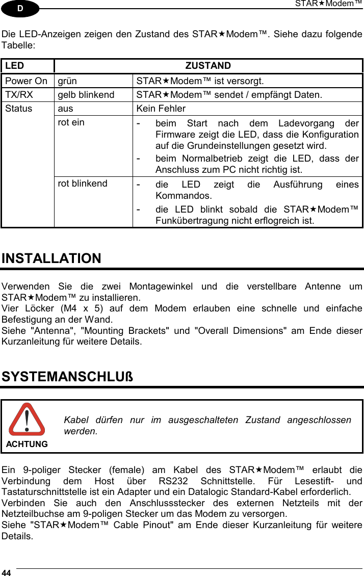 STARModem™ 44  D Die LED-Anzeigen zeigen den Zustand des STARModem™. Siehe dazu folgende Tabelle:  LED ZUSTAND Power On  grün  STARModem™ ist versorgt. TX/RX gelb blinkend STARModem™ sendet / empfängt Daten. aus Kein Fehler rot ein - beim Start nach dem Ladevorgang der Firmware zeigt die LED, dass die Konfiguration auf die Grundeinstellungen gesetzt wird. - beim Normalbetrieb zeigt die LED, dass der Anschluss zum PC nicht richtig ist. Status rot blinkend - die LED zeigt die Ausführung eines Kommandos. - die LED blinkt sobald die STARModem™ Funkübertragung nicht erflogreich ist.   INSTALLATION  Verwenden Sie die zwei Montagewinkel und die verstellbare Antenne um STARModem™ zu installieren. Vier Löcker (M4 x 5) auf dem Modem erlauben eine schnelle und einfache Befestigung an der Wand. Siehe &quot;Antenna&quot;, &quot;Mounting Brackets&quot; und &quot;Overall Dimensions&quot; am Ende dieser Kurzanleitung für weitere Details.   SYSTEMANSCHLUß   ACHTUNG Kabel dürfen nur im ausgeschalteten Zustand angeschlossen werden.  Ein 9-poliger Stecker (female) am Kabel des STARModem™ erlaubt die Verbindung dem Host über RS232 Schnittstelle. Für Lesestift- und Tastaturschnittstelle ist ein Adapter und ein Datalogic Standard-Kabel erforderlich. Verbinden Sie auch den Anschlussstecker des externen Netzteils mit der Netzteilbuchse am 9-poligen Stecker um das Modem zu versorgen. Siehe &quot;STARModem™ Cable Pinout&quot; am Ende dieser Kurzanleitung für weitere Details. 