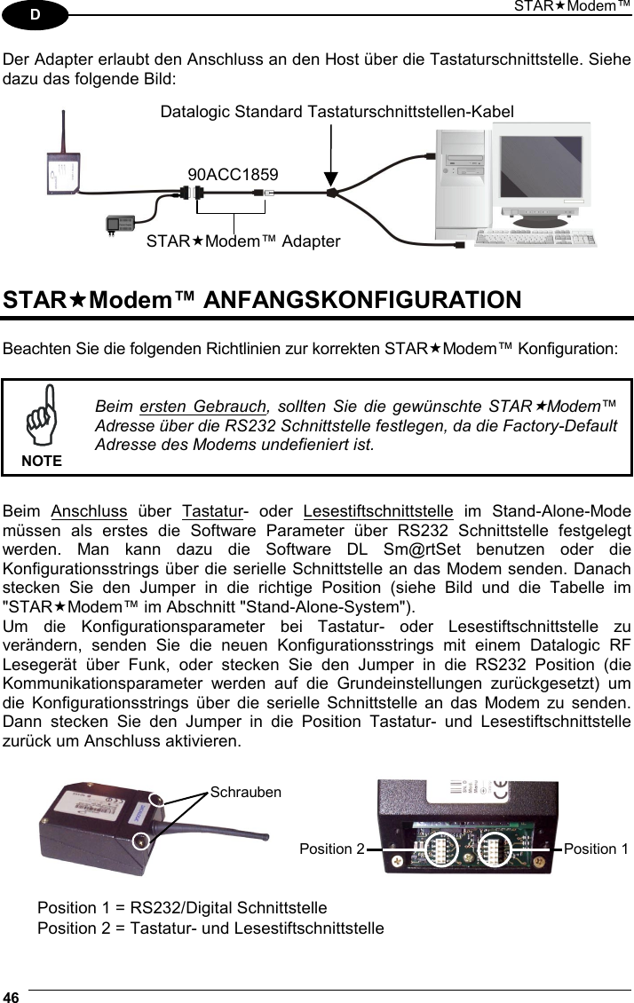 STARModem™ 46  D Der Adapter erlaubt den Anschluss an den Host über die Tastaturschnittstelle. Siehe dazu das folgende Bild:     STARModem™ ANFANGSKONFIGURATION  Beachten Sie die folgenden Richtlinien zur korrekten STARModem™ Konfiguration:   NOTE Beim ersten Gebrauch, sollten Sie die gewünschte STARModem™ Adresse über die RS232 Schnittstelle festlegen, da die Factory-Default Adresse des Modems undefieniert ist.  Beim Anschluss über Tastatur- oder Lesestiftschnittstelle im Stand-Alone-Mode müssen als erstes die Software Parameter über RS232 Schnittstelle festgelegt werden. Man kann dazu die Software DL Sm@rtSet benutzen oder die Konfigurationsstrings über die serielle Schnittstelle an das Modem senden. Danach stecken Sie den Jumper in die richtige Position (siehe Bild und die Tabelle im &quot;STARModem™ im Abschnitt &quot;Stand-Alone-System&quot;). Um die Konfigurationsparameter bei Tastatur- oder Lesestiftschnittstelle zu verändern, senden Sie die neuen Konfigurationsstrings mit einem Datalogic RF Lesegerät über Funk, oder stecken Sie den Jumper in die RS232 Position (die Kommunikationsparameter werden auf die Grundeinstellungen zurückgesetzt) um die Konfigurationsstrings über die serielle Schnittstelle an das Modem zu senden. Dann stecken Sie den Jumper in die Position Tastatur- und Lesestiftschnittstelle zurück um Anschluss aktivieren.       Position 1 = RS232/Digital Schnittstelle Position 2 = Tastatur- und Lesestiftschnittstelle STARModem™ Adapter90ACC1859Datalogic Standard Tastaturschnittstellen-KabelPosition 1 Position 2Schrauben