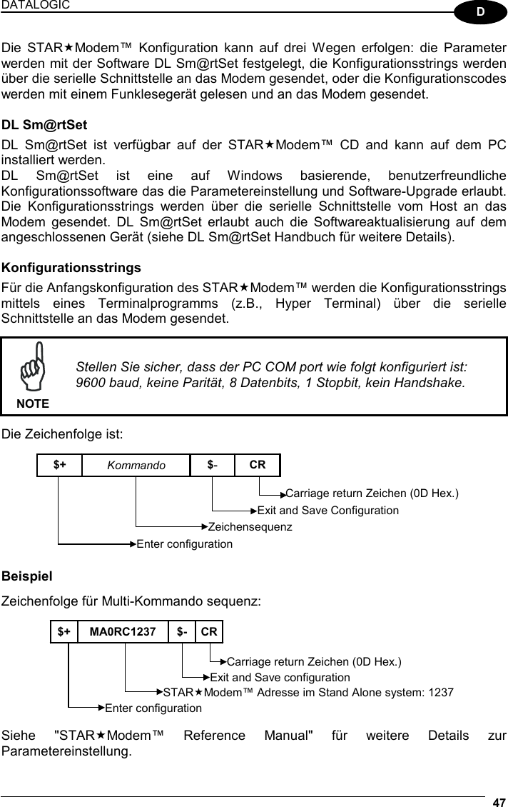 DATALOGIC  47  D Die STARModem™ Konfiguration kann auf drei Wegen erfolgen: die Parameter werden mit der Software DL Sm@rtSet festgelegt, die Konfigurationsstrings werden über die serielle Schnittstelle an das Modem gesendet, oder die Konfigurationscodes werden mit einem Funklesegerät gelesen und an das Modem gesendet.  DL Sm@rtSet DL Sm@rtSet ist verfügbar auf der STARModem™ CD and kann auf dem PC installiert werden. DL Sm@rtSet ist eine auf Windows basierende, benutzerfreundliche Konfigurationssoftware das die Parametereinstellung und Software-Upgrade erlaubt. Die Konfigurationsstrings werden über die serielle Schnittstelle vom Host an das Modem gesendet. DL Sm@rtSet erlaubt auch die Softwareaktualisierung auf dem angeschlossenen Gerät (siehe DL Sm@rtSet Handbuch für weitere Details).  Konfigurationsstrings Für die Anfangskonfiguration des STARModem™ werden die Konfigurationsstrings mittels eines Terminalprogramms (z.B., Hyper Terminal) über die serielle Schnittstelle an das Modem gesendet.   NOTE Stellen Sie sicher, dass der PC COM port wie folgt konfiguriert ist: 9600 baud, keine Parität, 8 Datenbits, 1 Stopbit, kein Handshake.  Die Zeichenfolge ist:  $+  Kommando  $-  CR Enter configuration ZeichensequenzExit and Save ConfigurationCarriage return Zeichen (0D Hex.)   Beispiel Zeichenfolge für Multi-Kommando sequenz:  $+ MA0RC1237 $- CREnter configuration Carriage return Zeichen (0D Hex.) STARModem™ Adresse im Stand Alone system: 1237 Exit and Save configuration Siehe &quot;STARModem™ Reference Manual&quot; für weitere Details zur Parametereinstellung. 