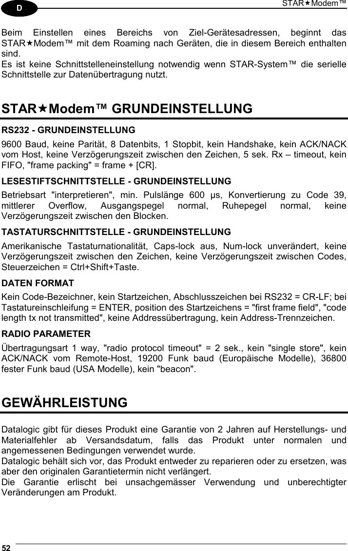 STARModem™ 52  D Beim Einstellen eines Bereichs von Ziel-Gerätesadressen, beginnt das STARModem™ mit dem Roaming nach Geräten, die in diesem Bereich enthalten sind. Es ist keine Schnittstelleneinstellung notwendig wenn STAR-System™ die serielle Schnittstelle zur Datenübertragung nutzt.   STARModem™ GRUNDEINSTELLUNG  RS232 - GRUNDEINSTELLUNG 9600 Baud, keine Parität, 8 Datenbits, 1 Stopbit, kein Handshake, kein ACK/NACK vom Host, keine Verzögerungszeit zwischen den Zeichen, 5 sek. Rx – timeout, kein FIFO, &quot;frame packing&quot; = frame + [CR].  LESESTIFTSCHNITTSTELLE - GRUNDEINSTELLUNG Betriebsart &quot;interpretieren&quot;, min. Pulslänge 600 µs, Konvertierung zu Code 39, mittlerer Overflow, Ausgangspegel normal, Ruhepegel normal, keine Verzögerungszeit zwischen den Blocken.  TASTATURSCHNITTSTELLE - GRUNDEINSTELLUNG Amerikanische Tastaturnationalität, Caps-lock aus, Num-lock unverändert, keine Verzögerungszeit zwischen den Zeichen, keine Verzögerungszeit zwischen Codes, Steuerzeichen = Ctrl+Shift+Taste.  DATEN FORMAT Kein Code-Bezeichner, kein Startzeichen, Abschlusszeichen bei RS232 = CR-LF; bei  Tastatureinschleifung = ENTER, position des Startzeichens = &quot;first frame field&quot;, &quot;code length tx not transmitted&quot;, keine Addressübertragung, kein Address-Trennzeichen.  RADIO PARAMETER Übertragungsart 1 way, &quot;radio protocol timeout&quot; = 2 sek., kein &quot;single store&quot;, kein ACK/NACK vom Remote-Host, 19200 Funk baud (Europäische Modelle), 36800 fester Funk baud (USA Modelle), kein &quot;beacon&quot;.   GEWÄHRLEISTUNG  Datalogic gibt für dieses Produkt eine Garantie von 2 Jahren auf Herstellungs- und Materialfehler ab Versandsdatum, falls das Produkt unter normalen und angemessenen Bedingungen verwendet wurde. Datalogic behält sich vor, das Produkt entweder zu reparieren oder zu ersetzen, was aber den originalen Garantietermin nicht verlängert. Die Garantie erlischt bei unsachgemässer Verwendung und unberechtigter Veränderungen am Produkt. 