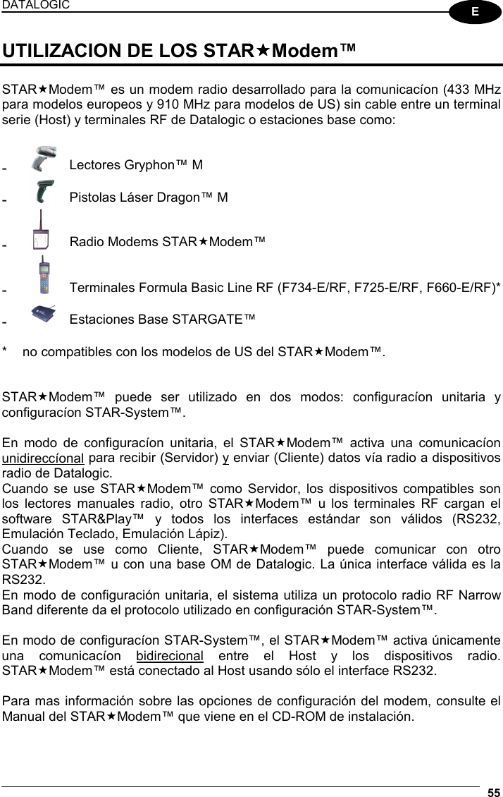 DATALOGIC  55  E UTILIZACION DE LOS STARModem™  STARModem™ es un modem radio desarrollado para la comunicacíon (433 MHz para modelos europeos y 910 MHz para modelos de US) sin cable entre un terminal serie (Host) y terminales RF de Datalogic o estaciones base como:  -  Lectores Gryphon™ M -  Pistolas Láser Dragon™ M -  Radio Modems STARModem™ -  Terminales Formula Basic Line RF (F734-E/RF, F725-E/RF, F660-E/RF)* -  Estaciones Base STARGATE™  *  no compatibles con los modelos de US del STARModem™.   STARModem™ puede ser utilizado en dos modos: configuracíon unitaria y configuracíon STAR-System™.  En modo de configuracíon unitaria, el STARModem™ activa una comunicacíon unidireccíonal para recibir (Servidor) y enviar (Cliente) datos vía radio a dispositivos radio de Datalogic. Cuando se use STARModem™ como Servidor, los dispositivos compatibles son los lectores manuales radio, otro STARModem™ u los terminales RF cargan el software STAR&amp;Play™ y todos los interfaces estándar son válidos (RS232, Emulación Teclado, Emulación Lápiz). Cuando se use como Cliente, STARModem™ puede comunicar con otro STARModem™ u con una base OM de Datalogic. La única interface válida es la RS232. En modo de configuración unitaria, el sistema utiliza un protocolo radio RF Narrow Band diferente da el protocolo utilizado en configuración STAR-System™.  En modo de configuracíon STAR-System™, el STARModem™ activa únicamente una comunicacíon bidirecional entre el Host y los dispositivos radio. STARModem™ está conectado al Host usando sólo el interface RS232.  Para mas información sobre las opciones de configuración del modem, consulte el Manual del STARModem™ que viene en el CD-ROM de instalación. 