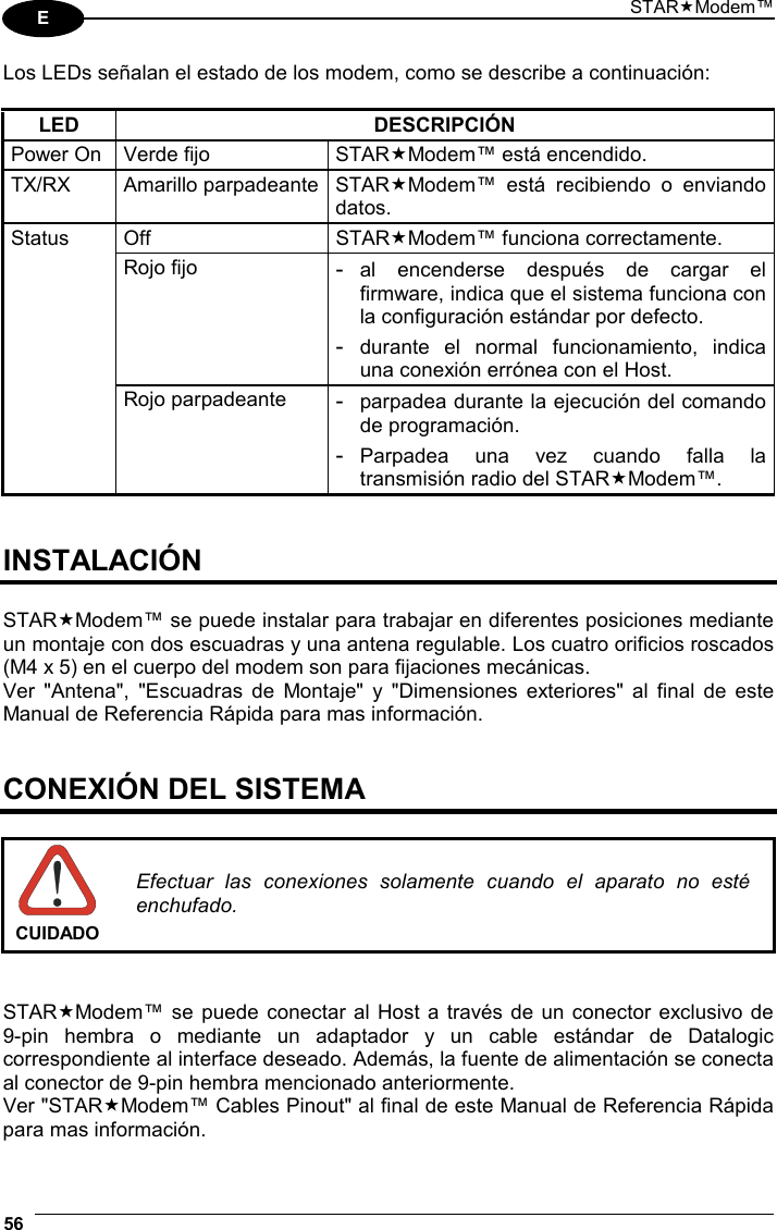 STARModem™ 56  E Los LEDs señalan el estado de los modem, como se describe a continuación:  LED DESCRIPCIÓN Power On  Verde fijo  STARModem™ está encendido. TX/RX Amarillo parpadeante STARModem™ está recibiendo o enviando datos. Off STARModem™ funciona correctamente. Status Rojo fijo - al encenderse después de cargar el firmware, indica que el sistema funciona con la configuración estándar por defecto. - durante el normal funcionamiento, indica una conexión errónea con el Host.   Rojo parpadeante  - parpadea durante la ejecución del comando de programación. - Parpadea una vez cuando falla la transmisión radio del STARModem™.   INSTALACIÓN  STARModem™ se puede instalar para trabajar en diferentes posiciones mediante un montaje con dos escuadras y una antena regulable. Los cuatro orificios roscados (M4 x 5) en el cuerpo del modem son para fijaciones mecánicas. Ver &quot;Antena&quot;, &quot;Escuadras de Montaje&quot; y &quot;Dimensiones exteriores&quot; al final de este Manual de Referencia Rápida para mas información.   CONEXIÓN DEL SISTEMA   CUIDADO Efectuar las conexiones solamente cuando el aparato no esté enchufado.   STARModem™ se puede conectar al Host a través de un conector exclusivo de  9-pin hembra o mediante un adaptador y un cable estándar de Datalogic correspondiente al interface deseado. Además, la fuente de alimentación se conecta al conector de 9-pin hembra mencionado anteriormente.  Ver &quot;STARModem™ Cables Pinout&quot; al final de este Manual de Referencia Rápida para mas información. 