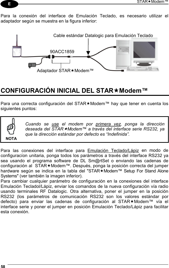 STARModem™ 58  E Para la conexión del interface de Emulación Teclado, es necesario utilizar el adaptador según se muestra en la figura inferior:       CONFIGURACIÓN INICIAL DEL STARModem™  Para una correcta configuración del STARModem™ hay que tener en cuenta los siguientes puntos:    NOTA Cuando se use el modem por primera vez, ponga la dirección deseada del STARModem™ a través del interface serie RS232, ya que la dirección estándar por defecto es “Indefinida”.  Para las conexiones del interface para Emulación Teclado/Lápiz en modo de configuracíon unitaria, ponga todos los parámetros a través del interface RS232 ya sea usando el programa software de DL Sm@rtSet o enviando las cadenas de configuración al  STARModem™. Después, ponga la posición correcta del jumper hardware según se indica en la tabla del &quot;STARModem™ Setup For Stand Alone Systems&quot; (ver también la imagen inferior). Para cambiar cualquier parámetro de configuración en la conexiones del interface Emulación Tecladol/Lápiz, enviar los comandos de la nueva configuración vía radio usando terminales RF Datalogic. Otra alternativa, poner el jumper en la posición RS232 (los parámetros de comunicación RS232 son los valores estándar por defecto) para enviar las cadenas de configuración al STARModem™ vía el interface serie y poner el jumper en posición Emulación Teclado/Lápiz para facilitar esta conexión.   Adaptador STARModem™90ACC1859Cable estándar Datalogic para Emulación Teclado 