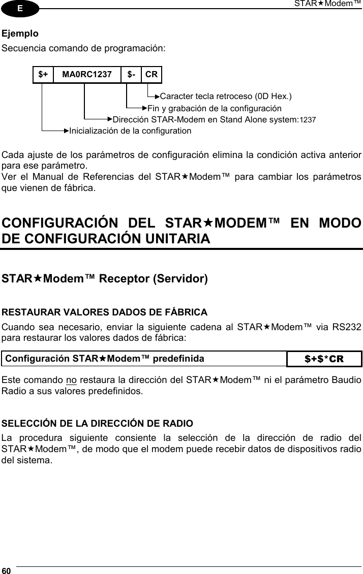 STARModem™ 60  E Ejemplo Secuencia comando de programación:  $+ MA0RC1237  $- CRInicialización de la configurationCaracter tecla retroceso (0D Hex.) Dirección STAR-Modem en Stand Alone system:1237 Fin y grabación de la configuración   Cada ajuste de los parámetros de configuración elimina la condición activa anterior para ese parámetro. Ver el Manual de Referencias del STARModem™ para cambiar los parámetros que vienen de fábrica.   CONFIGURACIÓN DEL STARMODEM™ EN MODO DE CONFIGURACIÓN UNITARIA   STARModem™ Receptor (Servidor)   RESTAURAR VALORES DADOS DE FÁBRICA Cuando sea necesario, enviar la siguiente cadena al STARModem™ via RS232 para restaurar los valores dados de fábrica:  Configuración STARModem™ predefinida $+$*CR  Este comando no restaura la dirección del STARModem™ ni el parámetro Baudio Radio a sus valores predefinidos.   SELECCIÓN DE LA DIRECCIÓN DE RADIO La procedura siguiente consiente la selección de la dirección de radio del STARModem™, de modo que el modem puede recebir datos de dispositivos radio del sistema.      