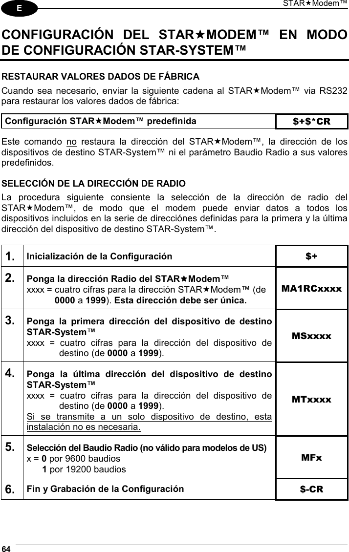 STARModem™ 64  E CONFIGURACIÓN DEL STARMODEM™ EN MODO DE CONFIGURACIÓN STAR-SYSTEM™  RESTAURAR VALORES DADOS DE FÁBRICA Cuando sea necesario, enviar la siguiente cadena al STARModem™ via RS232 para restaurar los valores dados de fábrica:  Configuración STARModem™ predefinida $+$*CR  Este comando no restaura la dirección del STARModem™, la dirección de los dispositivos de destino STAR-System™ ni el parámetro Baudio Radio a sus valores predefinidos.  SELECCIÓN DE LA DIRECCIÓN DE RADIO La procedura siguiente consiente la selección de la dirección de radio del STARModem™, de modo que el modem puede enviar datos a todos los dispositivos incluidos en la serie de direcciónes definidas para la primera y la última dirección del dispositivo de destino STAR-System™.  1. Inicialización de la Configuración $+ 2. Ponga la dirección Radio del STARModem™ xxxx = cuatro cifras para la dirección STARModem™ (de  0000 a 1999). Esta dirección debe ser única. MA1RCxxxx 3. Ponga la primera dirección del dispositivo de destino STAR-System™ xxxx = cuatro cifras para la dirección del dispositivo de  destino (de 0000 a 1999). MSxxxx 4. Ponga la última dirección del dispositivo de destino STAR-System™ xxxx = cuatro cifras para la dirección del dispositivo de  destino (de 0000 a 1999). Si se transmite a un solo dispositivo de destino, esta instalación no es necesaria. MTxxxx 5. Selección del Baudio Radio (no válido para modelos de US) x = 0 por 9600 baudios  1 por 19200 baudios MFx 6. Fin y Grabación de la Configuración  $-CR   