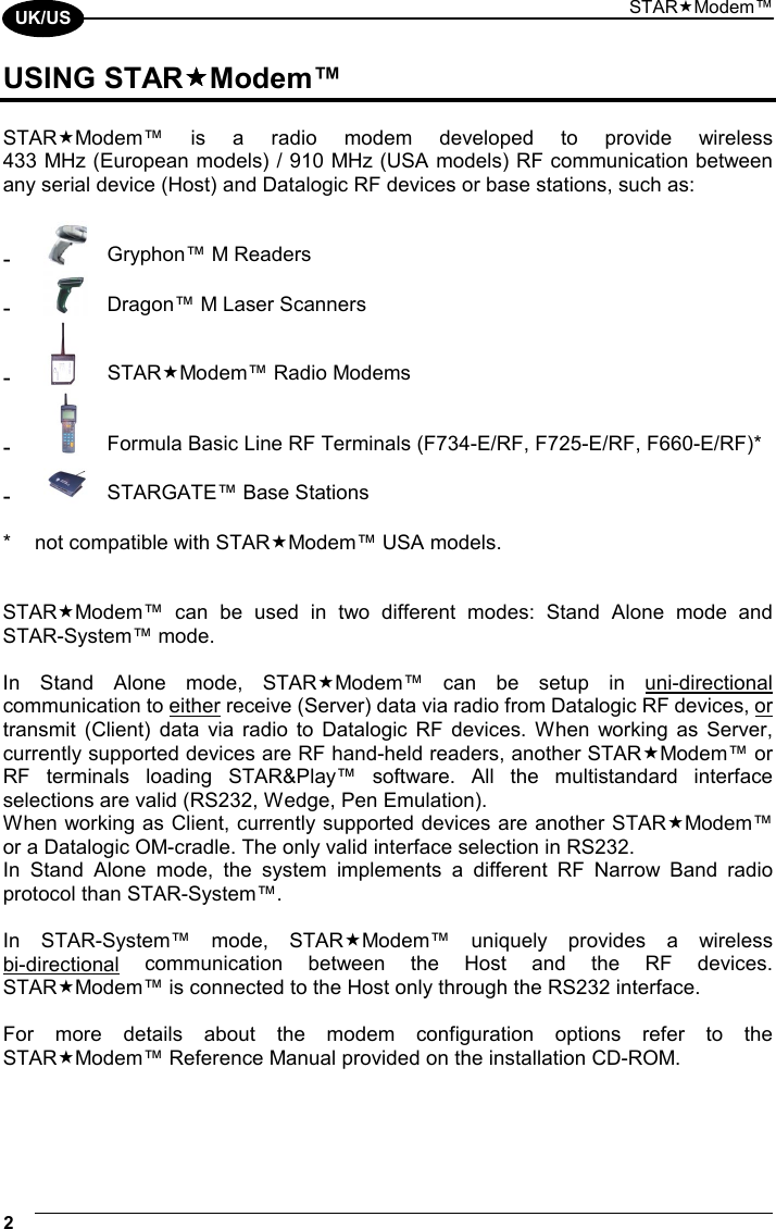 STARModem™ 2  UK/US USING STARModem™  STARModem™ is a radio modem developed to provide wireless  433 MHz (European models) / 910 MHz (USA models) RF communication between any serial device (Host) and Datalogic RF devices or base stations, such as:  -  Gryphon™ M Readers -  Dragon™ M Laser Scanners -  STARModem™ Radio Modems -  Formula Basic Line RF Terminals (F734-E/RF, F725-E/RF, F660-E/RF)* -  STARGATE™ Base Stations  *  not compatible with STARModem™ USA models.   STARModem™ can be used in two different modes: Stand Alone mode and  STAR-System™ mode.  In Stand Alone mode, STARModem™ can be setup in uni-directional communication to either receive (Server) data via radio from Datalogic RF devices, or transmit (Client) data via radio to Datalogic RF devices. When working as Server, currently supported devices are RF hand-held readers, another STARModem™ or RF terminals loading STAR&amp;Play™ software. All the multistandard interface selections are valid (RS232, Wedge, Pen Emulation). When working as Client, currently supported devices are another STARModem™ or a Datalogic OM-cradle. The only valid interface selection in RS232. In Stand Alone mode, the system implements a different RF Narrow Band radio protocol than STAR-System™.  In STAR-System™ mode, STARModem™ uniquely provides a wireless  bi-directional communication between the Host and the RF devices. STARModem™ is connected to the Host only through the RS232 interface.  For more details about the modem configuration options refer to the STARModem™ Reference Manual provided on the installation CD-ROM.  