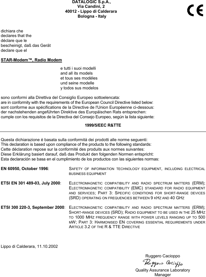   DATALOGIC S.p.A., Via Candini, 2 40012 - Lippo di Calderara Bologna - Italy   dichiara che declares that the déclare que le bescheinigt, daß das Gerät declare que el  STAR-Modem™, Radio Modem   e tutti i suoi modelli   and all its models   et tous ses modèles   und seine modelle   y todos sus modelos  sono conformi alla Direttiva del Consiglio Europeo sottoelencata: are in conformity with the requirements of the European Council Directive listed below: sont conforme aux spécifications de la Directive de l&apos;Union Européenne ci-dessous: der nachstehenden angeführten Direktive des Europäischen Rats entsprechen: cumple con los requisitos de la Directiva del Consejo Europeo, según la lista siguiente: 1999/5/EEC R&amp;TTE  Questa dichiarazione è basata sulla conformità dei prodotti alle norme seguenti: This declaration is based upon compliance of the products to the following standards: Cette déclaration repose sur la conformité des produits aux normes suivantes: Diese Erklärung basiert darauf, daß das Produkt den folgenden Normen entspricht: Esta declaración se basa en el cumplimiento de los productos con las siguientes normas:  EN 60950, October 1996: SAFETY OF INFORMATION TECHNOLOGY EQUIPMENT, INCLUDING ELECTRICAL BUSINESS EQUIPMENT  ETSI EN 301 489-03, July 2000: ELECTROMAGNETIC COMPATIBILITY AND RADIO SPECTRUM MATTERS (ERM); ELECTROMAGNETIC COMPATIBILITY (EMC) STANDARD FOR RADIO EQUIPMENT AND SERVICES; PART 3: SPECIFIC CONDITIONS FOR SHORT-RANGE DEVICES (SRD) OPERATING ON FREQUENCIES BETWEEN 9 KHZ AND 40 GHZ  ETSI 300 220-3, September 2000: ELECTROMAGNETIC COMPATIBILITY AND RADIO SPECTRUM MATTERS (ERM); SHORT-RANGE DEVICES (SRD); RADIO EQUIPMENT TO BE USED IN THE 25 MHZ TO 1000 MHZ FREQUENCY RANGE WITH POWER LEVELS RANGING UP TO 500 MW; PART 3: HARMONISED EN COVERING ESSENTIAL REQUIREMENTS UNDER ARTICLE 3.2 OF THE R &amp; TTE DIRECTIVE    Lippo di Calderara, 11.10.2002   Ruggero Cacioppo    Quality Assurance Laboratory  Manager   