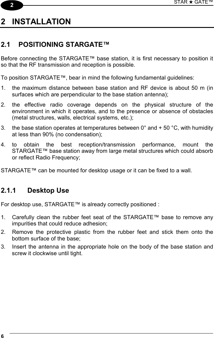 STAR ★ GATE™ 6   2 2 INSTALLATION   2.1 POSITIONING STARGATE™  Before connecting the STARGATE™ base station, it is first necessary to position it so that the RF transmission and reception is possible.  To position STARGATE™, bear in mind the following fundamental guidelines: 1.  the maximum distance between base station and RF device is about 50 m (in surfaces which are perpendicular to the base station antenna); 2.  the effective radio coverage depends on the physical structure of the environment in which it operates, and to the presence or absence of obstacles (metal structures, walls, electrical systems, etc.); 3.  the base station operates at temperatures between 0° and + 50 °C, with humidity at less than 90% (no condensation); 4. to obtain the best reception/transmission performance, mount the  STARGATE™ base station away from large metal structures which could absorb or reflect Radio Frequency;  STARGATE™ can be mounted for desktop usage or it can be fixed to a wall.   2.1.1 Desktop Use  For desktop use, STARGATE™ is already correctly positioned :  1.  Carefully clean the rubber feet seat of the STARGATE™ base to remove any impurities that could reduce adhesion; 2.  Remove the protective plastic from the rubber feet and stick them onto the bottom surface of the base; 3.  Insert the antenna in the appropriate hole on the body of the base station and screw it clockwise until tight.  
