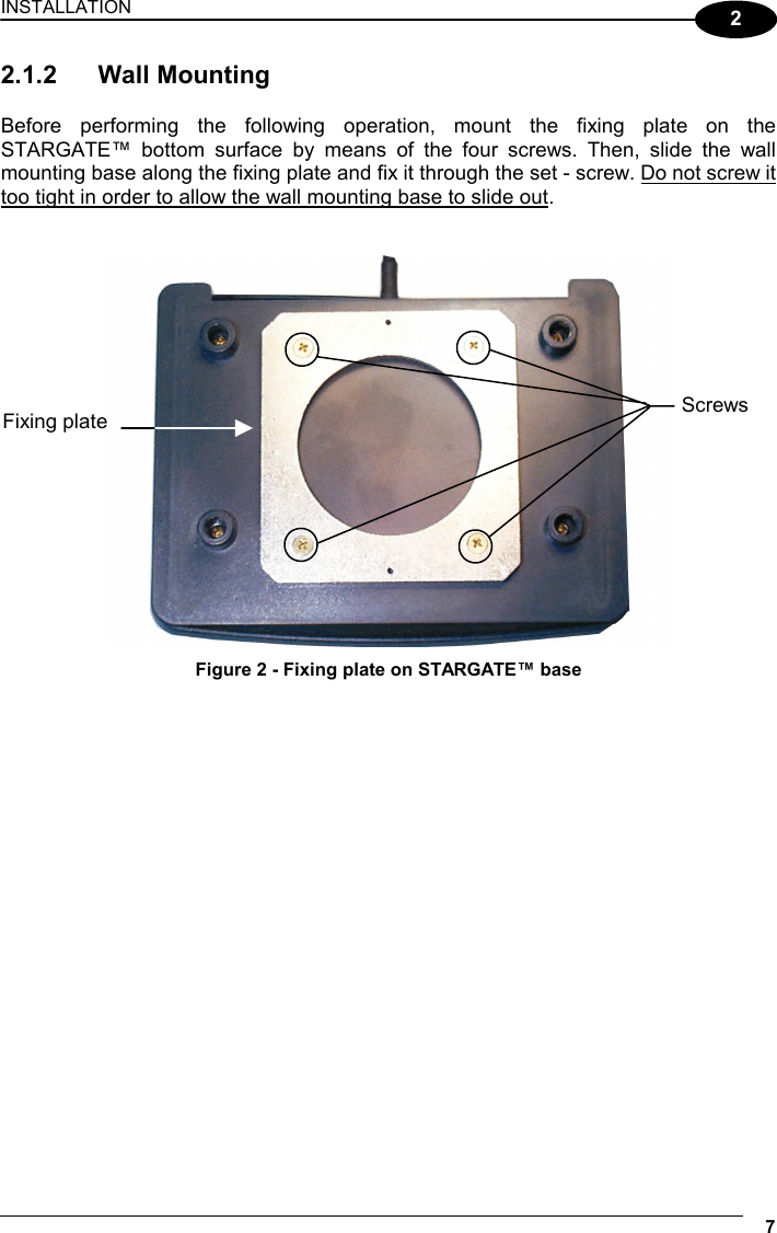 INSTALLATION  7  2 2.1.2 Wall Mounting  Before performing the following operation, mount the fixing plate on the STARGATE™ bottom surface by means of the four screws. Then, slide the wall mounting base along the fixing plate and fix it through the set - screw. Do not screw it too tight in order to allow the wall mounting base to slide out.    Figure 2 - Fixing plate on STARGATE™ base  Fixing plate  Screws 
