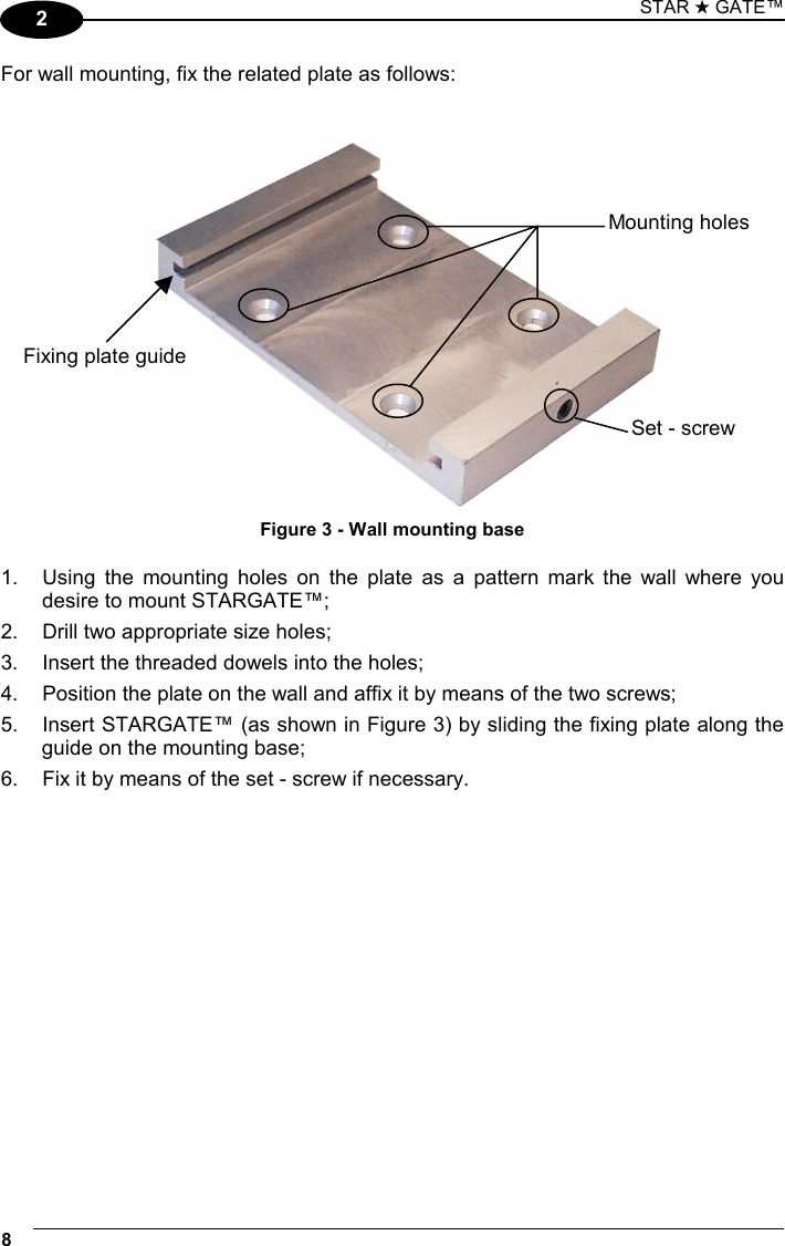 STAR ★ GATE™ 8   2 For wall mounting, fix the related plate as follows:    Figure 3 - Wall mounting base  1.  Using the mounting holes on the plate as a pattern mark the wall where you desire to mount STARGATE™; 2.  Drill two appropriate size holes; 3.  Insert the threaded dowels into the holes; 4.  Position the plate on the wall and affix it by means of the two screws; 5.  Insert STARGATE™ (as shown in Figure 3) by sliding the fixing plate along the guide on the mounting base; 6.  Fix it by means of the set - screw if necessary.    Mounting holes Set - screw Fixing plate guide 