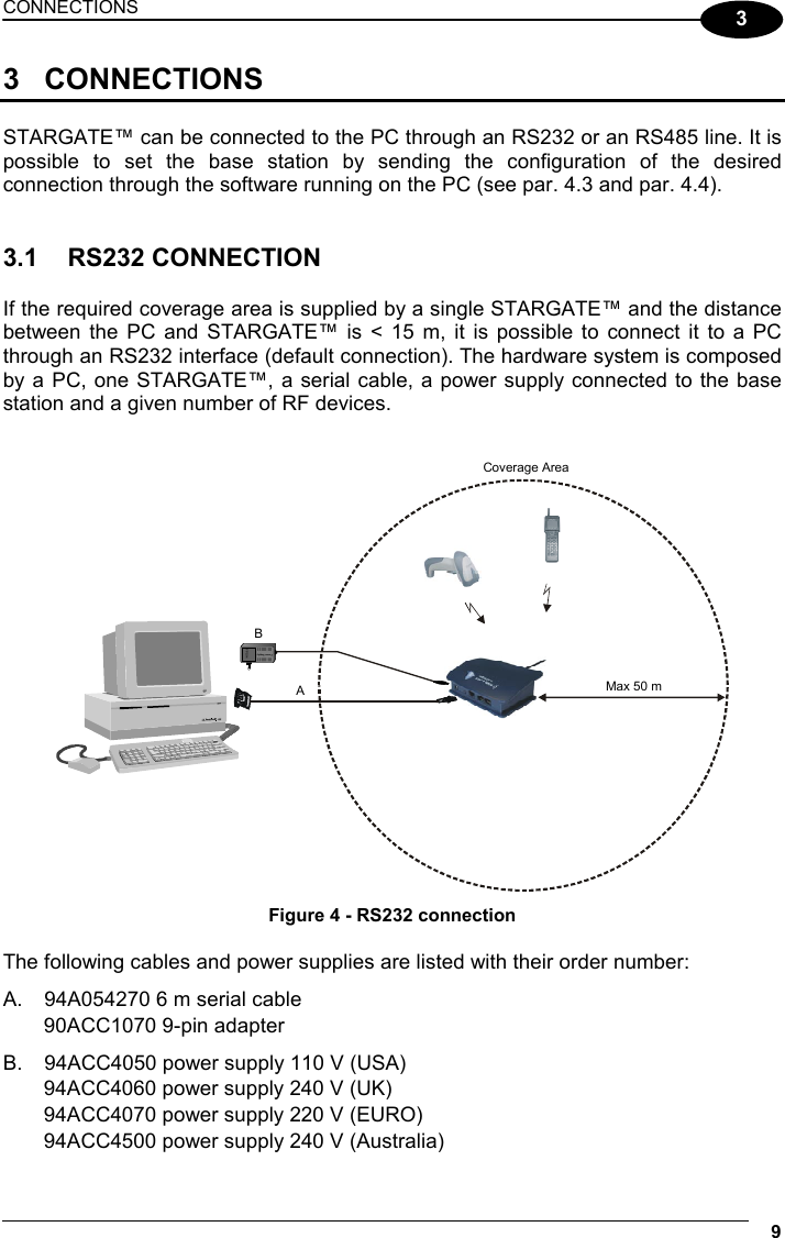 CONNECTIONS  9  3 3 CONNECTIONS  STARGATE™ can be connected to the PC through an RS232 or an RS485 line. It is possible to set the base station by sending the configuration of the desired connection through the software running on the PC (see par. 4.3 and par. 4.4).    3.1 RS232 CONNECTION  If the required coverage area is supplied by a single STARGATE™ and the distance between the PC and STARGATE™ is &lt; 15 m, it is possible to connect it to a PC through an RS232 interface (default connection). The hardware system is composed by a PC, one STARGATE™, a serial cable, a power supply connected to the base station and a given number of RF devices.   FPS14Power SupplyCoverage AreaAMax 50 mB Figure 4 - RS232 connection  The following cables and power supplies are listed with their order number: A.  94A054270 6 m serial cable 90ACC1070 9-pin adapter B.  94ACC4050 power supply 110 V (USA) 94ACC4060 power supply 240 V (UK) 94ACC4070 power supply 220 V (EURO) 94ACC4500 power supply 240 V (Australia) 